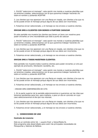 44
1. PULSO "selecciono el mensaje": esta opción nos manda a nuestras plantillas que
ya tenemos creadas, seleccionamos con la que queremos trabajar haciendo clic
sobre el nombre y pulsando ACEPTAR
2. Los clientes que nos aparecen con una flanja en rosada, son clientes a los que no
se les puede enviar el mensaje porque alguno de sus datos son incorrectos.
3. Pulsamos enviar seleccionado, y el mensaje se nos enviara a nuestros clientes.
ENVIAR SMS A CLIENTES CON BONOS A PUNTODE CADUCAR
En esta pantalla nos muestra los clientes que tienen un bono con nosotros para
poder enviarles un sms recordándole que está a punto de caducar
1. PULSO "selecciono el mensaje": esta opción nos manda a nuestras plantillas que
ya tenemos creadas, seleccionamos con la que queremos trabajar haciendo clic
sobre el nombre y pulsando ACEPTAR
2. Los clientes que nos aparecen con una flanja en rosada, son clientes a los que no
se les puede enviar el mensaje porque alguno de sus datos son incorrectos.
3. Pulsamos enviar seleccionado, y el mensaje se nos enviara a nuestros clientes.
ENVIAR SMS A TODOS NUESTROS CLIENTES:
Esta pantalla nos muestra todos nuestros clientes para poder enviarles un sms por
ejemplo de promoción, felicitación navideña, etc.
1. PULSO "selecciono el mensaje": esta opción nos manda a nuestras plantillas que
ya tenemos creadas, seleccionamos con la que queremos trabajar haciendo clic
sobre el nombre y pulsando ACEPTAR
2. Los clientes que nos aparecen con una flanja en rosada, son clientes a los que no
se les puede enviar el mensaje porque alguno de sus datos son incorrectos.
3. Pulsamos enviar seleccionado, y el mensaje se nos enviara a nuestros clientes.
- ENVIAR SMS CONFIRMACIÓN DE CITA
1. En la parte superior de la pantalla seleccionaremos si queremos ver las citas que
tenemos pendientes para hoy, para mañana, o para un día en concreto en cuyo
caso seleccionaremos el día que nos interese.
2. Los clientes que nos aparecen con una flanja en rosada, son clientes a los que no
se les puede enviar el mensaje porque alguno de sus datos son incorrectos.
3. Pulsamos enviar seleccionado, y el mensaje se nos enviara a nuestros clientes.
Q. CONDICIONES DE USO
Contrato de Licencia:
Este es un contrato entre Vd. – usuario final- y SolverMedia SL
Este programa esta desarrollado para cubrir las principales necesidades de
Peluquerías y Salones de Belleza.
 