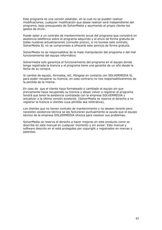 45
Este programa es una versión estándar, en la cual no se pueden realizar
modificaciones, cualquier modificación que desee realizar será independiente del
programa, bajo presupuesto de SolverMedia y asumiendo el propio cliente los
gastos de envío.
Puede optar a un contrato de mantenimiento anual del programa que consistirá en
asistencia telefónica sobre el programa adquirido y el envío de forma gratuita de
todas nuestras actualizaciones (consulte precio), si no tuviese este contrato,
SolverMedia SL no se compromete a ofrecerle este servicio de forma gratuita.
SolverMedia no se responsabiliza de la mala manipulación del programa o del mal
funcionamiento del equipo informático.
Solvermedia solo garantiza el funcionamiento del programa en el equipo donde
tenga registrada la licencia y el programa tiene una garantía de un año desde la
fecha de su compra.
Si cambia de equipo, formatea, etc. Póngase en contacto con SOLVERMEDIA SL
para poder recuperar su licencia, en caso contrario no nos responsabilizaremos de
la perdida de la misma.
En caso de que el cliente haya formateado o cambiado el equipo sin que
previamente haya recuperado su licencia y desee volver a registrar el programa
tendrá que tener la asistencia contratada con la empresa SOLVERMEDIA y
actualizar a la última versión existente. (SolverMedia se reserva el derecho a no
registrar la licencia a clientes cuya pérdida sea reiterativa).
Los clientes que no tienen contrato de mantenimiento y no deseen tenerlo pero
necesiten asistencia técnica se les facturaran puntualmente la ayuda que el equipo
técnico de la empresa SOLVERMEDIA ofrezca para resolver sus problemas.
SolverMedia se reserva el derecho a hacer mejoras en este producto como se
describe en este manual en cualquier momento y sin avisar. Este manual y
software descrito en el está protegidos por copyright y registrados en marcas y
patentes.
 
