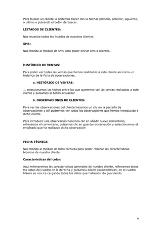 6
Para buscar un cliente lo podemos hacer con la flechas primero, anterior, siguiente,
o ultimo o pulsando el botón de buscar.
LISTADOS DE CLIENTES:
Nos muestra todos los listados de nuestros clientes
SMS:
Nos manda al modulo de sms para poder enviar sms a clientes.
HISTÓRICO DE VENTAS:
Para poder ver todas las ventas que hemos realizados a esta cliente así como un
histórico de la ficha de observaciones.
a. HISTÓRICO DE VENTAS:
1. seleccionamos las fechas entre las que queremos ver las ventas realizadas a este
cliente y pulsamos al botón actualizar
b. OBSERVACIONES DE CLIENTES:
Para ver las observaciones del cliente hacemos un clic en la pestaña de
observaciones y allí podremos ver todas las observaciones que hemos introducido a
dicho cliente.
Para introducir una observación hacemos clic en añadir nuevo comentario,
rellenamos el comentario, pulsamos clic en guardar observación y seleccionamos el
empleado que ha realizado dicha observación
FICHA TÉCNICA:
Nos manda al modulo de ficha técnicas para poder rellenar las características
técnicas de nuestro cliente
Características del color:
Aquí rellenaremos las características generales de nuestro cliente, rellenamos todos
los datos del cuadro de la derecha y pulsamos añadir características, en el cuadro
blanco se nos ira cargando todos los datos que hallamos ido guardando.
 