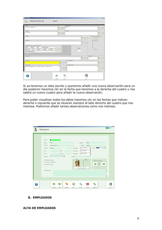 8
Si ya tenemos un dato escrito y queremos añadir una nueva observación para un
día posterior hacemos clic en la fecha que tenemos a la derecha del cuadro y nos
saldrá un nuevo cuadro para añadir la nueva observación.
Para poder visualizar todos los datos hacemos clic en las fechas que indican
derecha o izquierda que se situaran siempre al lado derecho del cuadro que nos
interesa. Podremos añadir tantas observaciones como nos interese.
B. EMPLEADOS
ALTA DE EMPLEADOS
 
