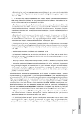 -…En el exterior hay mucha gente que parece que quiere colaborar...tu vas a los ayuntamientos, cuidado
que no lances la onda y el ayuntamiento te agarre y luego tu no tengas tiempo ....porque luego no estas
dispuesto....H2M1
«-…De hecho eso se ha quedado, porque había unos consejos de salud cuando acabamos nosotros las
especialidad,queestabanintegradosporvariaspartes..ayuntamientos,pacientes,organizacionesdepa-
cientes, médicos, algún representante, y aquello fue....H2M2
-...Todoslosmesesnosreuníamos,sehacíanactividadesencentrosescolares..Yomeacuerdodehaberido
con pediatría, charlas sobre dietas, institutos...oye, una cosa..de la noche a la mañana no le importaba a
nadie, no le interesaba a nadie, nadie quería saber nada...de un plumazo «flas».. desaparecía, la siguien-
te legislatura, cuatro años duro, una legislatura, cuando empezamos, y luego en la siguiente «pum», ni se
montaron...H3M2
-…Desde luego la parte nuestra de comunitaria se queda, no queda ni bien, porque hace un título de-
masiado largo, yo creo que no es práctico a la hora de poner... «¿Qué eres», «Especialista», «¿Y en qué?»,
«En medicina familiar y comunitaria»...muy largo..queda mejor medicina familiar...y la realidad es que
somos médicos de familia y aún así, lo de familia, a veces, hasta la «l» eh..H1M2
-…Nosotros yo creo que somos un catalizador, o sea, que estaríamos muy bien ahí, como una especie de
bisagra en lo que es la enfermedad y la salud y tal....administrar recursos sanitarios, poner en contacto los
recursos sanitarios con la población, ese es un trabajo bonito....lo que pasa que claro...que es una utopía,
no?....H2M2
-…Pero es complicado, desde luego ahora no se puede hacer...H1M2
-…Ahora, ponerlo otra vez en marcha.....hombre....todo depende del interés que haya por arriba, claro, y
de los recursos que vayan metiendo, pero cómo estamos en este momento, cualquiera se pone a montar
una película de estas...H3M2
-…Y conseguir médicos de atención primaria que formen parte de eso ahora es muy complicado...H1M2
-…Y de hecho cuando nosotros elegimos esta especialidad yo creo que en buena parte estábamos un
poco inspirados en esa teoría no?, o sea, bueno en ese marco de trabajar un poco la familia, la sociedad,
la enfermedad y tal, no?..., yo creo que son tiempos distintos, o sea, que cuando empezamos nosotros la
especialidad eran otros tiempos, los tiempos de cambio,… y ahora son otros tiempos, no sé que tiempos,
pero hay que adaptarse...H2M2
Finalmente merecen señalarse algunas valoraciones de los médicos participantes relativas a medidas
complementarias en el campo de la PPS, como es el caso de la formación. Como se vio a propósito de
las intervenciones PAT y PEPAF, la formación era considerada como una de las ganancias obtenidas en
dichas experiencias, y de hecho las referencias a la formación se repiten puntualmente en los discursos
de los profesionales. Sin embargo, las percepciones acerca de su papel en la práctica cotidiana de la PPS
difieren según los casos, en ocasiones se remarcan determinadas áreas concretas como objeto de posi-
bles acciones formativas, y en otras se relativiza el papel de la formación como tal en comparación con
el peso de las actitudes de los profesionales. Actitudes que se entienden como variables en el seno del
colectivo y que en el caso de los participantes se acompañan de un cierto pesimismo cara al futuro.
«-...Y luego hay otra cosa, es la falta de formación ¿eh?...nosotros en la carrera no nos han enseñado téc-
nicas de entrevista clínica, y...empatía....desculpabilizar....entonces no tenemos ni idea.....y no sé si ahora
se hace algo de eso en la facultad, pero me parece que.....»M1M1
-…Si, por ejemplo, el curso del tabaco también lo hemos hecho casi todos eh...y yo creo que no es solo
cuestión de...Hombre, es que la formación tampoco puede ser un curso de una semana....y depende de
para qué...Es que yo creo que también aquí hay que hacer apartados, quiero decir, si lo que pretendes es
99
ANEXOS
Estrategias Utiles.qxd:Consejo Genético.qxd 15/9/08 12:47 Página 99
 