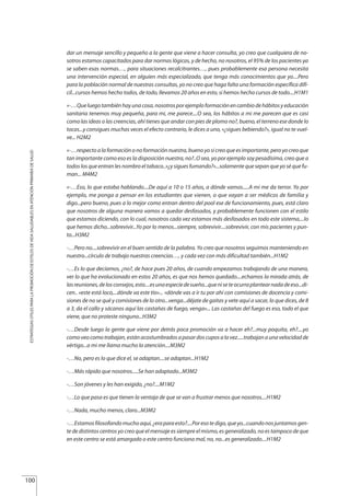 dar un mensaje sencillo y pequeño a la gente que viene a hacer consulta, yo creo que cualquiera de no-
sotros estamos capacitados para dar normas lógicas, y de hecho, no nosotros, el 95% de los pacientes ya
se saben esas normas…, para situaciones recalcitrantes…, pues probablemente esa persona necesita
una intervención especial, en alguien más especializado, que tenga más conocimientos que yo....Pero
para la población normal de nuestras consultas, yo no creo que haga falta una formación específica difí-
cil...cursos hemos hecho todos, de todo, llevamos 20 años en esto, si hemos hecho cursos de todo....H1M1
«-…Queluegotambiénhayunacosa,nosotrosporejemploformaciónencambiodehábitosyeducación
sanitaria tenemos muy pequeña, para mi, me parece....O sea, los hábitos a mi me parecen que es casi
como las ideas o las creencias, ahí tienes que andar con pies de plomo no?, bueno, el terreno ese donde lo
tocas...y consigues muchas veces el efecto contrario, le dices a uno, «¿sigues bebiendo?», igual no te vuel-
ve... H2M2
«-…respecto a la formación o no formación nuestra, bueno yo si creo que es importante, pero yo creo que
tan importante como eso es la disposición nuestra, no?..O sea, yo por ejemplo soy pesadísima, creo que a
todos los que entran les nombro el tabaco..»¿y sigues fumando?»...solamente que sepan que yo sé que fu-
man... M4M2
«-…Eso, lo que estaba hablando....De aquí a 10 o 15 años, a dónde vamos.....A mi me da terror. Yo por
ejemplo, me ponga a pensar en los estudiantes que vienen, o que vayan a ser médicos de familia y
digo...pero bueno, pues a lo mejor como entran dentro del pool ese de funcionamiento, pues, está claro
que nosotros de alguna manera vamos a quedar desfasados, y probablemente funcionen con el estilo
que estamos diciendo, con lo cual, nosotros cada vez estamos más desfasados en todo este sistema,...lo
que hemos dicho...sobrevivir...Yo por lo menos...siempre, sobrevivir....sobrevivir, con mis pacientes y pun-
to...H3M2
-…Pero no....sobrevivir en el buen sentido de la palabra. Yo creo que nosotros seguimos manteniendo en
nuestro...círculo de trabajo nuestras creencias…, y cada vez con más dificultad también...H1M2
-…Es lo que decíamos, ¿no?, de hace pues 20 años, de cuando empezamos trabajando de una manera,
ver lo que ha evolucionado en estos 20 años, es que nos hemos quedado....echamos la mirada atrás, de
lasreuniones,delosconsejos,esto....esunaespeciedesueño...queniseteocurraplantearnadadeeso...di-
cen.. «este está loco,...dónde va este tío»... «dónde vas a ir tu por ahí con comisiones de docencia y comi-
siones de no se qué y comisiones de lo otro...venga...déjate de gaitas y vete aquí a sacar, lo que dices, de 8
a 3, da el callo y sácanos aquí las castañas de fuego, venga»... Las castañas del fuego es eso, todo el que
viene, que no proteste ninguno...H3M2
-…Desde luego la gente que viene por detrás poca promoción va a hacer eh?...muy poquita, eh?....yo
comoveocomotrabajan,estánacostumbradosapasardoscuposalavez.....trabajanaunavelocidadde
vértigo...a mi me llama mucho la atención....M3M2
-…No, pero es lo que dice el, se adaptan....se adaptan...H1M2
-…Más rápido que nosotros.....Se han adaptado...M3M2
-…Son jóvenes y les han exigido, ¿no?....M1M2
-…Lo que pasa es que tienen la ventaja de que se van a frustrar menos que nosotros....H1M2
-…Nada, mucho menos, claro...M3M2
-…Estamosfilosofandomuchoaquí,¿eraparaesto?....Poresotedigo,queyo...cuandonosjuntamosgen-
te de distintos centros yo creo que el mensaje es siempre el mismo, es generalizado, no es tampoco de que
en este centro se está amargado o este centro funciona mal, no, no...es generalizado....H1M2
100
ESTRATEGIASÚTILESPARALAPROMOCIÓNDEESTILOSDEVIDASALUDABLESENATENCIÓNPRIMARIADESALUD
Estrategias Utiles.qxd:Consejo Genético.qxd 15/9/08 12:47 Página 100
 