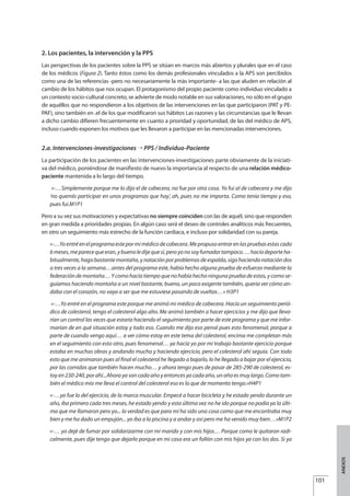 2. Los pacientes, la intervención y la PPS
Las perspectivas de los pacientes sobre la PPS se sitúan en marcos más abiertos y plurales que en el caso
de los médicos (Figura 2). Tanto éstos como los demás profesionales vinculados a la APS son percibidos
como una de las referencias -pero no necesariamente la más importante- a las que aluden en relación al
cambio de los hábitos que nos ocupan. El protagonismo del propio paciente como individuo vinculado a
un contexto socio-cultural concreto, se advierte de modo notable en sus valoraciones, no sólo en el grupo
de aquéllos que no respondieron a los objetivos de las intervenciones en las que participaron (PAT y PE-
PAF), sino también en .el de los que modificaron sus hábitos Las razones y las circunstancias que le llevan
a dicho cambio difieren frecuentemente en cuanto a prioridad y oportunidad, de las del médico de APS,
incluso cuando exponen los motivos que les llevaron a participar en las mencionadas intervenciones.
2.a. Intervenciones-investigaciones ¡ PPS / Individuo-Paciente
La participación de los pacientes en las intervenciones-investigaciones parte obviamente de la iniciati-
va del médico, poniéndose de manifiesto de nuevo la importancia al respecto de una relación médico-
paciente mantenida a lo largo del tiempo.
«-…Simplemente porque me lo dijo el de cabecera, no fue por otra cosa. Yo fui al de cabecera y me dijo
‘no querrás participar en unos programas que hay’, ah, pues no me importa. Como tenía tiempo y eso,
pues fui.M1P1
Pero a su vez sus motivaciones y expectativas no siempre coinciden con las de aquél, sino que responden
en gran medida a prioridades propias. En algún caso será el deseo de controles analíticos más frecuentes,
en otro un seguimiento más estrecho de la función cardiaca, e incluso por solidaridad con su pareja.
«-…Yoentréenelprogramaestepormimédicodecabecera.Mepropusoentrarenlaspruebasestascada
6meses,meparecequeeran,ybuenoledijequesí,peroyonosoyfumadortampoco….hacíadeporteha-
bitualmente, hago bastante montaña, y natación por problemas de espalda, sigo haciendo natación dos
o tres veces a la semana…antes del programa este, había hecho alguna prueba de esfuerzo mediante la
federación de montaña… Y como hacía tiempo que no había hecho ninguna prueba de estas, y como se-
guíamos haciendo montaña a un nivel bastante, bueno, un poco exigente también, quería ver cómo an-
daba con el corazón, no vaya a ser que me estuviese pasando de vueltas…» H3P1
«-…Yo entré en el programa este porque me animó mi médico de cabecera. Hacía un seguimiento perió-
dico de colesterol, tengo el colesterol algo alto. Me animó también a hacer ejercicios y me dijo que lleva-
rían un control las veces que estaría haciendo el seguimiento por parte de este programa y que me infor-
marían de en qué situación estoy y todo eso. Cuando me dijo eso pensé pues esto fenomenal, porque a
parte de cuando vengo aquí… a ver cómo estoy en este tema del colesterol, encima me completan más
en el seguimiento con esto otro, pues fenomenal… ya hacía yo por mi trabajo bastante ejercicio porque
estaba en muchas obras y andando mucho y haciendo ejercicio, pero el colesterol ahí seguía. Con todo
esto que me animaron pues al final el colesterol he llegado a bajarlo, lo he llegado a bajar por el ejercicio,
por las comidas que también hacen mucho… y ahora tengo pues de pasar de 285-290 de colesterol, es-
toy en 230-240, por ahí...Ahora ya son cada año y entonces ya cada año, un año es muy largo. Como tam-
bién el médico mío me lleva el control del colesterol eso es lo que de momento tengo.»H4P1
«-…yo fue lo del ejercicio, de la marca muscular. Empecé a hacer bicicleta y he estado yendo durante un
año, iba primero cada tres meses, he estado yendo y esta última vez no he ido porque no podía ya la últi-
ma que me llamaron pero yo... la verdad es que para mí ha sido una cosa como que me encontraba muy
bien y me ha dado un empujón... yo iba a la piscina y a andar y así pero me ha venido muy bien…»M1P2
«-… yo dejé de fumar por solidarizarme con mi marido y con mis hijos… Porque como le quitaron radi-
calmente, pues dije tengo que dejarlo porque en mi casa era un follón con mis hijos ya con los dos. Si ya
101
ANEXOS
Estrategias Utiles.qxd:Consejo Genético.qxd 15/9/08 12:47 Página 101
 