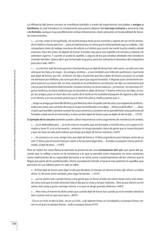 La influencia del temor cercano se manifiesta también a través de experiencias vinculadas a amigos o
familiares, lo cual introduce un componente que parece alejarse del mensaje rutinario y acercarse más
a lo fortuito, aunque muy posiblemente ambas dimensiones estén presentes en la pluralidad de facto-
res intervinientes.
«-…Lo mío, antes lo he explicado, me animé porque tenía ya los controles y aparte de eso me ha anima-
do el médico a hacer ejercicio…, pero el colesterol era un tema que lo tenía grabado aquí y cuidado... Dos
compañeros míos de trabajo murieron de infarto y el último que murió me metió mucho miedo y desde
entonces, hace dos años, he dejado de fumar. Fumaba muy poco una cajetilla a la semana y todavía me
sobraban cigarros. Y cuando se acabó la cajetilla, si alguno de los que estaban alrededor mío fumaba le
invitaba también. Quiere decir que he fumado muy poco, pero fue suficiente el desenlace del compañero
para decir vale. H4P1»
«-… Lo mío han sido factores que han intervenido que yo dejé de fumar han sido varios, no sólo uno, han
sido pues las hijas y la mujer... los amigos, etcétera... y tuve también una infección pulmonar y ‘que tenía
que dejar de fumar, que tal’... el doctor me dijo y le prometí que iba a dejar de fumar y yo pues no cumplí,
me llamaron por teléfono y les tuve que decir pues que seguía fumando. Y después pues ciertamente em-
pecé a pensar y un buen día, sin más, estando en el ambulatorio una doctora me dijo un comentario que
creoyoquefuebastantedeterminante,mepasorevistaynoteníanadaasí...yentonces:‘nonecesitasnin-
guna medicina, la única medicina que tú necesitas es dejar de fumar’. Y bueno, entre eso, las hijas, la mu-
jer, los amigos, pues un buen día a las cuatro de la tarde se me acababa el paquete de cigarros y dije «éste
es el último» y en esa ocasión parece que sí, llevo tres años y medio y parece que sí…
...tengounamigoquetiene88-89añosyquellevatresañossinpodersalirdecasayconrespiraciónartificial...
todasesascosas,esoscúmulosdecosasesloquemehallevadoamíadejar…ahora¿cuáldeellas?…...Quie-
rodecirquetambiénconvieneconocerloscasosextremosyconvieneverenquételevisiónunospulmonesde
fumador y todo eso te va marcando y a veces va bien dejar de fumar y que no dejen de dar la lata… » H1P2
El ejemplo de lo cercano también puede cobrar importancia como argumento de resistencia al cambio.
«-…no es defendible pero… yo lo he visto en mi padre, que era fumador y vivió 85 años y mi suegro es fu-
mador y tiene 91 y no se ha muerto... entonces no tengo ejemplos claros de gente que se muere de joven
y que me haya servido para valorar que tengo que dejar de fumar mañana.» H2P2
«-…Yo conozco a un cura, amigo mío, que dejó de fumar y 15 kilos engordó en poco tiempo, antes de un
año 15 kilos y por él mismo hizo por volver a fumar para bajar kilos… fumaba un poquito menos pero fu-
maba, y bajó de peso…» H3P2
Pero en todos los casos llama la atención la presencia de una constatación del «yo» por parte del pa-
ciente que se refleja a veces en la resistencia a lo que se percibe como impuesto, en otras ocasiones
como reafirmación de su capacidad decisoria, y en otras como cuestionamiento de los criterios que le
llegan por parte de los profesionales. Dicha constatación tiende a hacerse más patente en aquéllos que
persisten en sus hábitos pero no sólo en ellos.
«... Al final dejé de fumar, pero dejé un día que llevaban un tiempo sin darme la lata, dije ‘ahora’ Lo había
dicho 15-20 veces antes también, pero seguí fumando…» H1P2
«-…yo me siento mal, cuando fumas y hay gente que no fuma al lado me siento hasta mal y más estan-
do como está que te están diciendo todo el día que es malo y tal que molestes... Pero yo por dentro no me
siento mal, estoy a gusto conmigo mismo, si es que no tengo grandes defectos.» H4P2
«-…Pero mira, él mismo ha dicho antes que cuando dejó de fumar fue cuando ya no le estaban dando la
lata. Cuanto más te «pun-pun-pun»...M2P2
- Eso es un ciclo, te dan la lata.. eso es un ciclo... y de repente tienes un constipado y es porque fumas, tie-
nes no sé qué y es porque fumas... todo es porque fumas.H1P2
106
ESTRATEGIASÚTILESPARALAPROMOCIÓNDEESTILOSDEVIDASALUDABLESENATENCIÓNPRIMARIADESALUD
Estrategias Utiles.qxd:Consejo Genético.qxd 15/9/08 12:47 Página 106
 