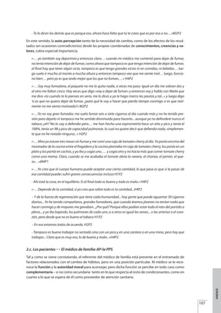 - Te lo dicen los demás que es porque eso, ahora hace falta que tú te creas que es por eso o no…»M2P2
En este sentido, la auto-percepción tanto de la necesidad de cambio, como de los efectos de los resul-
tados (en ocasiones contradictorios) desde las propias coordenadas de conocimientos, creencias y va-
lores, cobra especial importancia.
«-…yo también soy deportista y entonces claro… cuando mi médico me comentó para dejar de fumar,
no tenía intención de dejar de fumar, como ahora que tampoco es que tenga intención de dejar de fumar,
al final hay que tener algún vicio, tampoco es que tenga grandes vicios ni en comidas, ni bebidas… lue-
go suelo ir mucho al monte a mucha altura y entonces tampoco veo que me siente mal… luego, funcio-
no bien… pero yo es que ando mejor que los que no fuman,…» H4P2
«-…Soy muy fumadora, el paquete no me lo quita nadie, a veces me paso. Igual un día me sobran dos y
al otro me faltan cinco. Hay veces que digo «voy a dejar de fumar» y entonces voy y hablo con Maite que
me dice «tú cuando te lo pienses en serio, me lo dices y yo te hago marco las pautas y tal...» y luego digo
‘si es que no quiero dejar de fumar, ¿para qué le voy a hacer que pierda tiempo conmigo si es que real-
mente no me siento motivada?» M2P2
«-…Yo no soy gran fumador, me suelo fumar seis o siete cigarros al día cuando más y no he tenido pre-
sión para dejarlo ni tampoco me he sentido disminuido para hacerlo... aunque yo no defenderé nunca el
tabaco ¿eh? No lo voy a defender pero… me han hecho una espirometría hace un año y pico y tenía el
100%, tenía un 98 y pico de capacidad pulmonar, lo cual no quiere decir que defienda nada, simplemen-
te que no he notado ninguna...» H2P2
«-…Mira yo estuve tres meses sin fumar y me comí una caja de tomates cherry al día. Yo ponía encima del
mostrador de la cocina entre el fregadero y la cocina plantaba mi caja de tomates cherry, los ponía en un
plato y los partía en cachos, y yo iba y cogía uno, … y cogía otro y no hacía más que comer tomate cherry
como una mema. Claro, cuando se me acababa el tomate abría la nevera, el chorizo, el jamón, el que-
so…»M4P1
«-…Yo creo que el cuerpo humano puede aceptar una cierta cantidad, lo que pasa es que si te pasas de
esa cantidad puedes sufrir graves consecuencias incluso H1P2
- Ahí está la cosa, en el equilibrio. Si al final todo es bueno y todo es malo.» H4P2
«-…Depende de la cantidad, si yo creo que sobre todo es la cantidad...H4P2
- Y de la fuerza de regeneración que tiene cada humanidad... hay gente que puede aguantar 30 cigarros
diarios... Yo he tenido compañeros, grandes fumadores, que cuando éramos jóvenes no tenían nada que
hacer conmigo y de mayores me ganaban.. ¿Por qué? Porque ellos podían estar todo el rato del partido a
pleno... y yo iba bajando, los pulmones de cada uno..o a otros es igual las venas... o las arterias o el cora-
zón, pero desde que no es bueno el tabaco H1P2
- En eso estamos todos de acuerdo. H2P2
- Tampoco es bueno trabajar no sentado sino con un pico y en una cantera o en una mina, pero hay que
trabajar... Claro que es muy eso, lo de bueno y malo...»H4P2
2.c. Los pacientes £ El médico de familia-AP-la PPS
Tal y como se viene constatando, el referente del médico de familia está presente en el entramado de
factores relacionados con el cambio de hábitos, pero en una posición particular. Al médico se le reco-
noce la función y la autoridad moral para aconsejar, pero dicha función se percibe en todo caso como
complementaria – si no como secundaria- tanto en lo que respecta al resto de condicionantes, como en
cuanto a lo que se espera de él como proveedor de atención sanitaria.
107
ANEXOS
Estrategias Utiles.qxd:Consejo Genético.qxd 15/9/08 12:47 Página 107
 