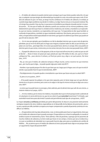 «-…El médico de cabecera te puede orientar para conseguir que lo que tienes puedas reducirlo o lo que
sea, o cualquier cosa que tengas de enfermedad que te pueda no curar, sino evitar que vaya a más. El mé-
dico de cabecera lo que si te hace, yo tengo mucha confianza en el médico de cabecera, la verdad, yo
cuando tengo algún problema voy donde mi médico y no digo ‘bueno esto ya se me pasará mañana’. No,
si lo tengo hoy y puedo ir hoy voy hoy. Lo que pasa es el problema que después el puede acertar o no pue-
de acertar… Yo creo que el médico de cabecera cuando uno continúa con los mismos problemas, inme-
diatamente lo que tiene que hacer es olvidarse de las medicinas y las recetas y mandarte a un especialis-
ta, que son reacios, mandarte a un especialista, de lo que sea. Y el especialista te dirá, igual también se
confunde el especialista, y también te sigue mandando medicinas. Pero bueno, pero ya eso es a otros ni-
veles y el especialista estará especializado en este tema, que igual es la dolencia que tienes que puede ser
que él te de la solución. H4P1
«-… En mi caso por ejemplo, que el problema es el de la obesidad, decirme oye un poco más de ejercicio,
plantéate, que ya me lo ha dicho pero no hago caso ninguno, el pasear todos los días un par de horas, em-
pieza con una hora... para bajar kilos. Es lo único que puede hacer, darme un consejo. Otra cosa podría ser
decirmequéesloquecomes,otomaestoynomecomasmásesto.Esoesotracosaquepuedehacer...M3P1
«-…El papel de cabecera es ese, el de apoyarte, el de ser el que está allí encima de ti y cada vez que vas ahí
el decirte ‘… llevas 6 meses sin pasar por aquí, pásate por aquí’. Mi médica te dice, ven, qué va a hacer
¿obligarme? No... pues darme el coñazo y al final por peste voy y digo a ver qué quieres. No tiene
otro....H1P1
- No, yo creo que el médico de cabecera tampoco influye mucho, somos nosotros los que tenemos
que....por mucho que te diga.... te puede ayudar algo pero nada más.M1P1
- Hombre si que ayuda porque él te dice lo que tiene que ser, luego que tú hagas caso a lo que te está di-
ciendo o que puedas hacer lo que te está diciendo...M4P1
- Psicológicamente sí te puede ayudar a mentalizarte a que tienes que hacer esto por tu salud. M2P1
- Si, pero si tu no quieres....M1P1
-…El te puede exponer los peligros a los que estas expuesta, pero tú tienes luego que ver que efectiva-
mente eso es lo que te conviene, pero como no te salga a ti de aquí lo mismo te da que te diga una cosa u
otra. M3P1
- Lo único que te puede hacer es aconsejar, y bien además, pero lo demás tiene que salir de uno mismo...o
meterte miedo en el cuerpo...H2P1»
«-…Amilosmédicos,porlomenosmismédicos,mepuedendecirquenofumeporqueestáncuidandode
mi salud pero mi vecino del tercero no, que me va a decir él ¿qué autoridad moral tiene? Y el Estado ¿ qué
autoridad moral tiene para decirmelo? cuando está permitiendo todo tipo de corrupciones...»H2P2
La mayor cercanía y confianza percibida por parte del paciente, le sitúa en una posición teóricamente
ventajosa respecto de otros médicos especialistas en el desarrollo de las labores de promoción, pero a
su vez, y quizás por ello, también se espera una mayor comprensión cuando el paciente continúa sin mo-
dificar sus hábitos.
«-…El especialista está muy lejos del paciente, o sea, no tiene poder para hacer un seguimiento, tiene que
ser el médico de cabecera el que te puede aconsejar. El especialista va, te hace la radiografía, te manda el
análisis te pone en tratamiento y fuera. Tiene además, miles de pacientes, supongo que los pacientes de
muchos médicos de cabecera y no tiene nada que hacer en ese campo, a menos que sea un endocrino y
si es por un problema de obesidad, ese si que puede hacerte algo, pero para un problema de cambio de
hábitos… No, yo pienso que es el médico de cabecera el único que puede hacer algo en eso porque tiene
un seguimiento mayor del paciente M3P1
108
ESTRATEGIASÚTILESPARALAPROMOCIÓNDEESTILOSDEVIDASALUDABLESENATENCIÓNPRIMARIADESALUD
Estrategias Utiles.qxd:Consejo Genético.qxd 15/9/08 12:47 Página 108
 