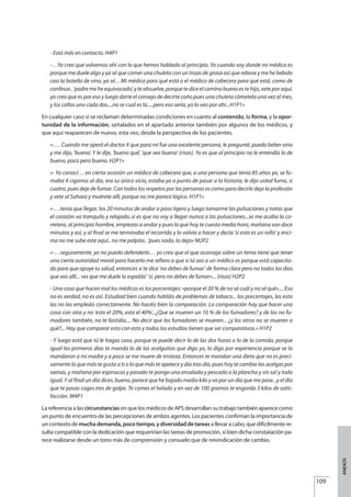 - Está más en contacto. H4P1
-…Yo creo que volvemos ahí con lo que hemos hablado al principio. Yo cuando voy donde mi médica es
porque me duele algo y ya sé que comer una chuleta con un trozo de grasa así que rebose y me he bebido
casi la botella de vino, ya sé…Mi médica para qué está o el médico de cabecera para qué está, como de
confesor.. ‘padre me he equivocado’, y te absuelve, porque te dice el camino bueno es te hijo, vete por aquí,
yo creo que es por eso y luego darte el consejo de decirte coño pues una chuleta cómetela una vez al mes,
y los callos uno cada dos....no se cual es la.....pero eso sería, yo lo veo por ahí...H1P1»
En cualquier caso sí se reclaman determinadas condiciones en cuanto al contenido, la forma, y la opor-
tunidad de la información, señalados en el apartado anterior también por algunos de los médicos, y
que aquí reaparecen de nuevo, esta vez, desde la perspectiva de los pacientes.
«-… Cuando me operó el doctor X que para mí fue una excelente persona, le pregunté, puedo beber vino
y me dijo, ‘bueno’. Y le dije, ‘bueno qué’, ‘que sea bueno’ (risas). Yo es que al principio no le entendía lo de
bueno, poco pero bueno. H2P1»
«- Yo conocí… en cierta ocasión un médico de cabecera que, a una persona que tenía 85 años ya, se fu-
maba 4 cigarros al día, era su único vicio, estaba ya a punto de pasar a la historia, le dijo usted fuma, si
cuatro, pues deje de fumar. Con todos los respetos por las personas es como para decirle deja la profesión
y vete al Sahara y muérete allí, porque no me parece lógico. H1P1»
«-…tenía que llegar, los 20 minutos de andar a paso ligero y luego tomarme las pulsaciones y notas que
el corazón va tranquilo y relajado..si es que no voy a llegar nunca a las pulsaciones...se me acaba la ca-
rretera, al principio hombre, empiezas a andar y pues lo que hoy te cuesta media hora, mañana son doce
minutos y así, y al final se me terminaba el recorrido y lo volvía a hacer y decía ‘si esto es un rollo’ y enci-
ma no me sube este aquí.. no me palpita.. ‘pues nada, lo dejo» M2P2
«-…seguramente, yo no puedo defenderlo… yo creo que el que aconseja sobre un tema tiene que tener
una cierta autoridad moral para hacerlo me refiero a que si tú vas a un médico es porque está capacita-
do para que apoye tu salud, entonces si te dice ‘no debes de fumar’ de forma clara pero no todos los días
que vas allí... «es que me duele la espalda’ ‘sí, pero no debes de fumar»... (risas) H2P2
- Una cosa que hacen mal los médicos es los porcentajes: «porque el 20 % de no sé cuál y no sé qué».... Eso
no es verdad, no es así. Estudiad bien cuando habláis de problemas de tabaco... los porcentajes, las esto
las no las empleáis correctamente. No hacéis bien la comparación. La comparación hay que hacer una
cosa con otra y no ‘esto el 20%, esto el 40%’...¿Que se mueren un 10 % de los fumadores? y de los no fu-
madores también, no te fastidia.... No decir que los fumadores se mueren... ¿y los otros no se mueren o
qué?... Hay que comparar esto con esto y todos los estudios tienen que ser comparativos.» H1P2
- Y luego está que tú le hagas caso, porque te puede decir lo de las dos horas o lo de la comida, porque
igual los primeros días te manda lo de las acelguitas que digo yo, lo digo por experiencia porque se lo
mandaron a mi madre y a poco se me muere de tristeza. Entonces te mandan una dieta que no es preci-
samente lo que más te gusta a ti o lo que más te apetece y día tras día, pues hoy te cambio las acelgas por
vainas, y mañana por espinacas y pasado te pongo una ensalada y pescado a la plancha y sin sal y todo
igual. Y al final un día dices, bueno, parece que he bajado medio kilo y va por un día que me pase...y el día
que te pasas coges tres de golpe. Te comes el helado y en vez de 100 gramos te engorda 3 kilos de satis-
facción. M4P1
La referencia a las circunstancias en que los médicos de APS desarrollan su trabajo también aparece como
un punto de encuentro de las percepciones de ambos agentes. Los pacientes confirman la importancia de
un contexto de mucha demanda, poco tiempo, y diversidad de tareas a llevar a cabo, que difícilmente re-
sulta compatible con la dedicación que requerirían las tareas de promoción, si bien dicha constatación pa-
rece realizarse desde un tono más de comprensión y consuelo que de reivindicación de cambio.
109
ANEXOS
Estrategias Utiles.qxd:Consejo Genético.qxd 15/9/08 12:47 Página 109
 