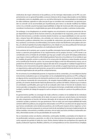 vindicativas de mayor coherencia en las políticas y en los mensajes relacionados con la PPS. Los com-
portamientos son en general favorables a conocer el alcance de los riesgos relacionados con los hábitos
considerados como no saludables, pero a su vez dicha información es contextualizada en la realidad de
las vidas cotidianas, optando en cada caso por lo que se considera más conveniente. Las opciones pue-
den no coincidir con lo recomendado por el profesional, pero tanto si se decide modificar los hábitos
como si no, se tiende a asumir la propia responsabilidad, sin dejar de mostrar por ello críticas para lo que
consideran incoherencias o simplicidades por parte de las políticas sociales o sanitarias involucradas.
Sin embargo, si nos desplazamos en sentido negativo nos encontramos con posicionamientos de ma-
yor dependencia respecto de los factores externos y de pasividad en las respuestas, junto con deman-
das de intervenciones y controles crecientes desde el exterior. Las responsabilidades en este caso tien-
den a situarse fuera del individuo, y las actitudes son menos activas y más demandadoras no ya de
información y políticas coherentes sino a ser posible de «soluciones» por parte de los referentes socia-
les o sanitarios. Los temores a la enfermedad y a la muerte actúan más fácilmente como palanca de cam-
bio, y la solicitud repetida de pruebas diagnósticas y de cribado sin una clara justificación formaría par-
te asimismo de este perfil más proclive a la medicalización de la PPS.
En la vertiente de lo sanitario, por su parte, los perfiles orientados hacia el polo negativo de la PPS cen-
trarían su atención principalmente en los requerimientos de los propios servicios. La PPS tiende a ser
considerada como un listado de actividades que hay que cumplir como parte del trabajo profesional y
cuya mayor o menor justificación y efectividad quedarían fuera de su incumbencia. En la medida en que
los modelos de gestión centren su atención en la consecución de objetivos y metas basadas asimismo
en la cuantificación formal de «actos», las consecuencias lógicas serán de reforzamiento mutuo, con un
predominio de lo formal o lo aparente respecto del valor de lo conseguido en realidad. El papel de la in-
formática como instrumento de gestión adquiere en este sentido un papel importante que requiere de
un seguimiento y adecuación permanentes, ya que de lo contrario puede fácilmente derivar en una he-
rramienta legitimadora de este perfil de comportamientos.
Por el contrario, la centralidad del paciente, la importancia de los contenidos, y la necesidad de diseñar
instrumentos evaluadores que se correspondan con la complejidad de las prácticas en PPS, configurarí-
an algunas de las características de orientación positiva en este campo. Centrarse en el paciente conlle-
va un esfuerzo mantenido de comunicación y de empatía imprescindible para captar su situación de
partida y el contexto desde donde habrá de plantearse los cambios de hábitos. Esfuerzo que se traduce
en actividades cuantificables, pero que ha de ser evaluado sobre todo en función de resultados más o
menos parciales conseguidos y mantenidos, lo cual requiere de tiempo, complicidad, sentido de la opor-
tunidad, y también de trabajo de equipo lo cual no siempre es tenido en cuenta en las políticas de eva-
luación.
En general dichos perfiles no convergen de modo uniforme y estático en la realidad de los individuos
sean éstos pacientes o profesionales de la salud, sino que en cada caso variará el peso y la orientación
de cada componente en función de factores derivados de la interacción de dichos individuos con los
contextos sociales y sanitarios a los que pertenecen. Pero en todo caso será responsabilidad del medio
sanitario definir las políticas y los programas relacionados con la PPS en una dirección de apoyo hacia lo
que hemos considerado como tendencias positivas y de rectificación respecto de las negativas. La fun-
ción del marco-resumen propuesto no sería por tanto la de reemplazar la necesaria implementación de
dichas medidas, instrumentos y modelos concretos, sino en todo caso la de contribuir a reclamarles sen-
tido y efectividad acordes con las peculiaridades de nuestra APS.
Así, se necesitaría contar con diseños coherentes, continuados, factibles y asentados en la relación en-
tre profesionales sanitarios y pacientes, no sólo en las intervenciones/investigaciones puntuales, sino
como requisito de partida en todos los casos. Dichos diseños habrían de acompañarse de soportes de
ayuda y evaluación rigurosos, flexibles y abiertos, en correspondencia con las características complejas
112
ESTRATEGIASÚTILESPARALAPROMOCIÓNDEESTILOSDEVIDASALUDABLESENATENCIÓNPRIMARIADESALUD
Estrategias Utiles.qxd:Consejo Genético.qxd 15/9/08 12:47 Página 112
 
