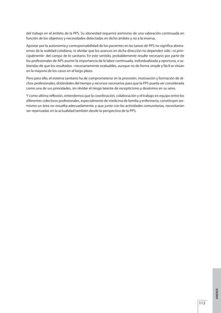 del trabajo en el ámbito de la PPS. Su idoneidad requerirá asimismo de una valoración continuada en
función de los objetivos y necesidades detectadas en dicho ámbito y no a la inversa.
Apostar por la autonomía y corresponsabilidad de los pacientes en las tareas de PPS no significa abstra-
ernos de la realidad cotidiana, ni olvidar que los avances en dicha dirección no dependen sólo –ni prin-
cipalmente- del campo de lo sanitario. En este sentido, probablemente resulte necesario por parte de
los profesionales de APS asumir la importancia de la labor continuada, individualizada y oportuna, a sa-
biendas de que los resultados –necesariamente evaluables, aunque no de forma simple y fácil se sitúan
en la mayoría de los casos en el largo plazo.
Pero para ello, el sistema sanitario ha de comprometerse en la provisión, motivación y formación de di-
chos profesionales, dotándoles del tiempo y recursos necesarios para que la PPS pueda ser considerada
como una de sus prioridades, sin olvidar el riesgo latente de escepticismo y desánimo en su seno.
Y como última reflexión, entendemos que la coordinación, colaboración y el trabajo en equipo entre los
diferentes colectivos profesionales, especialmente de medicina de familia y enfermería, constituyen asi-
mismo un área no resuelta adecuadamente, y que junto con las actividades comunitarias, necesitarían
ser repensadas en la actualidad también desde la perspectiva de la PPS.
113
ANEXOS
Estrategias Utiles.qxd:Consejo Genético.qxd 15/9/08 12:47 Página 113
 