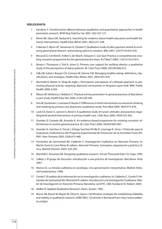 BIBLIOGRAFÍA
1 Gendron S. Transformative alliance between qualitative and quantitative approaches in health
promotion research. WHO Reg Publ Eur Ser 2001; (92):107-121.
2 Rimer BK, Glanz DK, Rasband G. Searching for evidence about health education and health be-
havior interventions. Health Educ Behav 2001; 28(2):231-248.
3 Coleman T, Wynn AT, Stevenson K, Cheater F. Qualitative study of pilot payment aimed at incre-
asing general practitioners' antismoking advice to smokers. BMJ 2001; 323(7310):432-435.
4 McLeod D, Cornford E, Pullon S, de Silva K, Simpson C. Can Quit Practice: a comprehensive smo-
king cessation programme for the general practice team. N Z Med J 2005; 118(1213):U1415.
5 Brown I, Thompson J, Tod A, Jones G. Primary care support for tackling obesity: a qualitative
study of the perceptions of obese patients. Br J Gen Pract 2006; 56(530):666-672.
6 Falk LW, Sobal J, Bisogni CA, Connors M, Devine CM. Managing healthy eating: definitions, clas-
sifications, and strategies. Health Educ Behav 2001; 28(4):425-439.
7 Wormald H, Waters H, Sleap M, Ingle L. Participants' perceptions of a lifestyle approach to pro-
moting physical activity: targeting deprived communities in Kingston-upon-Hull. BMC Public
Health 2006; 6:202.
8 Ribera AP, McKenna J, Riddoch C. Physical activity promotion in general practices of Barcelona:
a case study. Health Educ Res 2006; 21(4):538-548.
9 Aira M, Kauhanen J, Larivaara P, Rautio P. Differences in brief interventions on excessive drinking
and smoking by primary care physicians: qualitative study. Prev Med 2004; 38(4):473-478.
10 Lock CA, Kaner E, Lamont S, Bond S. A qualitative study of nurses' attitudes and practices regar-
ding brief alcohol intervention in primary health care. J Adv Nurs 2002; 39(4):333-342.
11 Grandes G, Cortada JM, Arrazola A. An evidence-based programme for smoking cessation: ef-
fectiveness in routine general practice. Br J Gen Pract 2000; 50(459):803-807.
12 Grandes G, Sanchez A, Torcal J, Ortega Sanchez-Pinilla R, Lizarraga K, Serra J. Protocolo para la
evaluación multicéntrica del Programa Experimental de Promoción de la Actividad Física (PE-
PAF). Aten Primaria 2003; 32(8):475-480.
13 Fernández de Sanmamed MJ, Calderón C. Investigación Cualitativa en Atención Primaria. In:
Martín Zurro A, Cano Pérez JF, editors. Atención Primaria. Conceptos, organización y práctica clí-
nica. Madrid: Elsevier, 2003: 224-249.
14 Marshall C, Rossman GB. Designing qualitative research. 3rd ed. Thousand Oaks CA: Sage; 1999.
15 Callejo J. El grupo de discusión: introducción a una práctica de investigación. Barcelona: Ariel;
2001.
16 Alonso LE. La mirada cualitativa en sociología. Una aproximación interpretativa. Madrid: Edito-
rial Fundamentos; 1998.
17 Conde F. El análisis de la información en la investigación cualitativa. In: Calderón C, Conde F, Fer-
nández de Sanmamed MJ, Monistrol O, editors. Introducción a la Investigación Cualitativa. Más-
ter de Investigación en Atención Primaria. Barcelona: semFYC, UAB, Fundació Dr. Robert; 2003.
18 Walker R. Applied Qualitative Research. Hants: Gower; 1985.
19 Morse JM, Barret M, Mayan M, Olson K, Spiers J. Verification strategies for establishing reliability
and validity in qualitative research. IJQM 2002; 1(2):Article 2-Retrieved from http://www.ualber-
ta.ca/ijqm.
114
ESTRATEGIASÚTILESPARALAPROMOCIÓNDEESTILOSDEVIDASALUDABLESENATENCIÓNPRIMARIADESALUD
Estrategias Utiles.qxd:Consejo Genético.qxd 15/9/08 12:47 Página 114
 