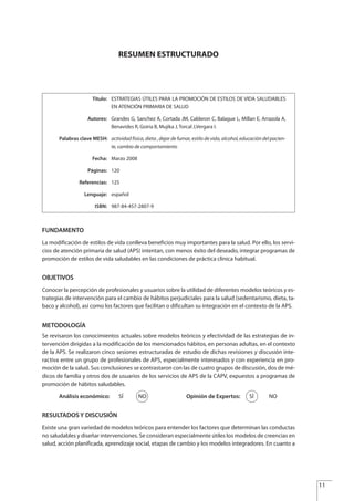 RESUMEN ESTRUCTURADO
FUNDAMENTO
La modificación de estilos de vida conlleva beneficios muy importantes para la salud. Por ello, los servi-
cios de atención primaria de salud (APS) intentan, con menos éxito del deseado, integrar programas de
promoción de estilos de vida saludables en las condiciones de práctica clínica habitual.
OBJETIVOS
Conocer la percepción de profesionales y usuarios sobre la utilidad de diferentes modelos teóricos y es-
trategias de intervención para el cambio de hábitos perjudiciales para la salud (sedentarismo, dieta, ta-
baco y alcohol), así como los factores que facilitan o dificultan su integración en el contexto de la APS.
METODOLOGÍA
Se revisaron los conocimientos actuales sobre modelos teóricos y efectividad de las estrategias de in-
tervención dirigidas a la modificación de los mencionados hábitos, en personas adultas, en el contexto
de la APS. Se realizaron cinco sesiones estructuradas de estudio de dichas revisiones y discusión inte-
ractiva entre un grupo de profesionales de APS, especialmente interesados y con experiencia en pro-
moción de la salud. Sus conclusiones se contrastaron con las de cuatro grupos de discusión, dos de mé-
dicos de familia y otros dos de usuarios de los servicios de APS de la CAPV, expuestos a programas de
promoción de hábitos saludables.
Análisis económico: SÍ NO Opinión de Expertos: SÍ NO
RESULTADOS Y DISCUSIÓN
Existe una gran variedad de modelos teóricos para entender los factores que determinan las conductas
no saludables y diseñar intervenciones. Se consideran especialmente útiles los modelos de creencias en
salud, acción planificada, aprendizaje social, etapas de cambio y los modelos integradores. En cuanto a
Título: ESTRATEGIAS ÚTILES PARA LA PROMOCIÓN DE ESTILOS DE VIDA SALUDABLES
EN ATENCIÓN PRIMARIA DE SALUD
Autores: Grandes G, Sanchez A, Cortada JM, Calderon C, Balague L, Millan E, Arrazola A,
Benavides R, Goiria B, Mujika J, Torcal J,Vergara I.
Palabras clave MESH: actividad fisica, dieta , dejar de fumar, estilo de vida, alcohol, educación del pacien-
te, cambio de comportamiento
Fecha: Marzo 2008
Páginas: 120
Referencias: 125
Lenguaje: español
ISBN: 987-84-457-2807-9
11
Estrategias Utiles.qxd:Consejo Genético.qxd 15/9/08 12:47 Página 11
 