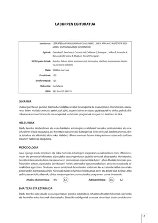LABURPEN EGITURATUA
OINARRIA
Osasungarritasun gutxiko bizimoduz aldatzea erabat onuragarria da osasunerako. Horretarako, osasu-
neko lehen mailako arretako zerbitzuak (LM), espero baino arrakasta gutxiagorekin, ohiko praktika kli-
nikoaren eremuan bizimodu osasungarriak sustatzeko programak integratzen saiatzen ari dira.
HELBURUAK
Eredu teoriko desberdinen eta esku-hartzeko estrategien erabilerari buruzko profesionalen eta era-
biltzaileen iritzia ezagutzea, era horretan osasunerako kaltegarriak diren ohiturak (sedentarismoa, die-
ta, tabakoa eta alkohola) aldatzeko. Halaber, LMren eremuan horien integrazioa errazten edo zailtzen
dituzten faktoreak ezagutzea.
METODOLOGIA
Gaur egungo eredu teorikoen eta esku-hartzeko estrategien eraginkortasuna berrikusi ziren, LMren ere-
muan eta pertsona helduetan, aipatutako osasungarritasun gutxiko ohiturak aldarazteko. Horretarako,
bereziki interesaturik diren eta osasunaren promozioan esperientzia duten Lehen Mailako Arretako pro-
fesionalen artean, aipatutako berrikuspen horiek aztertzeko egituratutako bost sesio eta eztabaida in-
teraktiboa egin ziren. Ondoren, euren ondorioak horretarako sortutako lau eztabaida-taldek ateratako
ondorioekin kontrastatu ziren: horietako talde bi familia-medikuenak ziren eta beste biak EAEko LMko
zerbitzuen erabiltzaileenak, ohitura osasungarrien promoziorako programen barne direnenak.
Analisi ekonomikoa: BAI EZ Adituen Iritzia: BAI EZ
EMAITZAK ETA EZTABAIDA
Eredu teoriko asko daude osasungarritasun gutxiko jokabideak zehazten dituzten faktoreak ulertzeko
eta horiekiko esku-hartzeak diseinatzeko. Bereziki erabilgarriak osasuna oinarritzat duten ondoko ere-
Izenburua: ESTRATEGIA ERABILGARRIAK OSASUNEKO LEHEN MAILAKO ARRETATIK BIZI-
MODU OSASUNGARRIAK SUSTATZEKO
Egileak: Grandes G, Sanchez A, Cortada JM, Calderon C, Balague L, Millan E, Arrazola A,
Benavides R, Goiria B, Mujika J, Torcal J,Vergara I.
MESH gako-hitzak: Ihardun fisikoa, dieta, erretzeari utzi, bizimodua, alkohola pazientearen hezike-
ta, portaera aldaketa
Data: 2008ko martxoa
Orrialdeak: 120
Erreferentziak: 125
Hizkuntza: Gaztelania
ISBN: 987-84-457-2807-9
13
Estrategias Utiles.qxd:Consejo Genético.qxd 15/9/08 12:47 Página 13
 