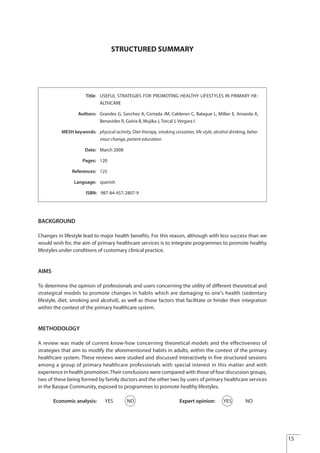 STRUCTURED SUMMARY
BACKGROUND
Changes in lifestyle lead to major health benefits. For this reason, although with less success than we
would wish for, the aim of primary healthcare services is to integrate programmes to promote healthy
lifestyles under conditions of customary clinical practice.
AIMS
To determine the opinion of professionals and users concerning the utility of different theoretical and
strategical models to promote changes in habits which are damaging to one's health (sedentary
lifestyle, diet, smoking and alcohol), as well as those factors that facilitate or hinder their integration
within the context of the primary healthcare system.
METHODOLOGY
A review was made of current know-how concerning theoretical models and the effectiveness of
strategies that aim to modify the aforementioned habits in adults, within the context of the primary
healthcare system. These reviews were studied and discussed interactively in five structured sessions
among a group of primary healthcare professionals with special interest in this matter and with
experience in health promotion.Their conclusions were compared with those of four discussion groups,
two of these being formed by family doctors and the other two by users of primary healthcare services
in the Basque Community, exposed to programmes to promote healthy lifestyles.
Economic analysis: YES NO Expert opinion: YES NO
Title: USEFUL STRATEGIES FOR PROMOTING HEALTHY LIFESTYLES IN PRIMARY HE-
ALTHCARE
Authors: Grandes G, Sanchez A, Cortada JM, Calderon C, Balague L, Millan E, Arrazola A,
Benavides R, Goiria B, Mujika J, Torcal J, Vergara I.
MESH keywords: physical activity, Diet therapy, smoking cessation, life style, alcohol drinking, beha-
viour change, patient education
Date: March 2008
Pages: 120
References: 125
Language: spanish
ISBN: 987-84-457-2807-9
15
Estrategias Utiles.qxd:Consejo Genético.qxd 15/9/08 12:47 Página 15
 