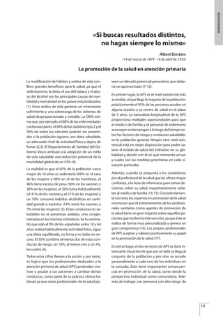 «Si buscas resultados distintos,
no hagas siempre lo mismo»
Albert Einstein
(14 de marzo de 1879 - 18 de abril de 1955)
La promoción de la salud en atención primaria
La modificación de hábitos y estilos de vida con-
lleva grandes beneficios para la salud, ya que el
sedentarismo, la dieta, el uso del tabaco y el abu-
so del alcohol son las principales causas de mor-
bilidadymortalidadenlospaísesindustrializados
(1). Estos estilos de vida generan un innecesario
sufrimiento y una sobrecarga de los sistemas de
salud desproporcionada y evitable. La OMS esti-
ma que, por ejemplo, el 80% de las enfermedades
cardiovasculares, el 90% de las diabetes tipo 2 y el
30% de todos los cánceres podrían ser preveni-
dos si la población siguiera una dieta saludable,
un adecuado nivel de actividad física y dejara de
fumar (2,3). El Departamento de Sanidad del Go-
bierno Vasco atribuye a la adopción de un estilo
de vida saludable una reducción potencial de la
mortalidad global de un 43% (4).
La realidad es que el 65% de la población vasca
mayor de 16 años es sedentaria (69% en el caso
de las mujeres y 60% en el de los hombres), el
46% tiene exceso de peso (56% en los varones y
38% en las mujeres), el 26% fuma habitualmente
(el 31% de los varones y el 21% de las mujeres) y
un 10% consume bebidas alcohólicas en canti-
dad grande o excesiva (14% entre los varones y
7% entre las mujeres) (5). Estas conductas no sa-
ludables no se presentan aisladas, sino conglo-
meradas en los mismos individuos. Se ha estima-
do que solo el 9% de los españoles entre 18 y 64
años realiza habitualmente actividad física, sigue
una dieta equilibrada, no fuma y no bebe en ex-
ceso. El 50% combina al menos dos de estas con-
ductas de riesgo, un 18%, al menos tres y un 3%,
las cuatro (6).
Todas estas cifras llaman a la acción y por tanto,
es lógico que los profesionales dedicados a la
atención primaria de salud (APS) pretendan mo-
tivar y ayudar a sus pacientes a cambiar dichas
conductas, como parte de su práctica clínica ha-
bitual, ya que estos profesionales de la salud po-
seen un elevado potencial preventivo, que debe-
ría ser aprovechado (7-12).
En primer lugar, la APS es el nivel asistencial más
accesible, al que llega la mayoría de la población:
prácticamente el 95% de las personas acuden en
alguna ocasión a su centro de salud en el plazo
de 5 años. La naturaleza longitudinal de la APS
proporciona múltiples oportunidades para que
el medico de familia y el personal de enfermería
aconsejen e intervengan a lo largo del tiempo so-
bre los factores de riesgo y conductas saludables
en la población general. Ningún otro nivel asis-
tencial está en mejor disposición para poder va-
lorar el estado de salud del individuo en su glo-
balidad y decidir con él en qué momento actuar
y cuáles son las medidas prioritarias en cada si-
tuación particular.
Además, cuando se pregunta a los ciudadanos
porelprofesionaldelasaludquelesofrecemayor
confianza, a la hora de informarse para tomar de-
cisiones sobre su salud, mayoritariamente seña-
lan al médico de familia (13-15). Consistentemen-
teconesto,losexpertosenpromocióndelasalud
reconocen que el entrenamiento de los profesio-
nales sanitarios como agentes de promoción de
la salud tiene un gran impacto sobre aquellos pa-
cientesquerecibenlaintervención,yaqueéstase
realiza de forma muy personalizada y genera un
gran compromiso (16). Los propios profesionales
de APS aceptan y valoran positivamente su papel
en la promoción de la salud (17).
En tercer lugar, en los servicios de APS se da la in-
teresante situación de que por un lado se llega al
conjunto de la población y por otro se accede
personalmente a cada uno de los individuos en
la consulta. Esto tiene importantes consecuen-
cias en promoción de la salud, tanto desde la
perspectiva individual como comunitaria. Ade-
más de trabajar con personas con alto riesgo de
19
INTRODUCCIÓN
Estrategias Utiles.qxd:Consejo Genético.qxd 15/9/08 12:47 Página 19
 