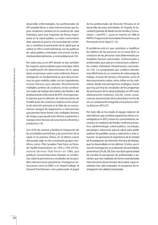 desarrollar enfermedades, los profesionales de
APS pueden llevar a cabo intervenciones que lo-
gren modestos cambios en la conducta de cada
individuo, pero que impacten de forma impor-
tante en la salud pública. La visión comunitaria
abre además la puerta a la necesidad de combi-
nar y coordinar la promoción de la salud que se
realice en APS a nivel individual, con las políticas
de salud pública orientadas estructural, social y
medioambientalmente, a nivel poblacional (18).
Por todo esto, es en APS donde se dan también
las mayores oportunidades para investigar sobre
la modificación de determinantes de la salud,
tanto en personas sanas como enfermas. Esta in-
vestigación es fundamental ya que desconoce-
mos en gran medida cuáles son los ingredientes
activos eficaces para abordar eficientemente
múltiples cambios de conducta, en las condicio-
nes reales de trabajo del médico de familia o del
profesional de enfermería de APS. Una importan-
te barrera para la difusión de intervenciones de
modificación de conducta o hábitos en la consul-
ta de atención primaria es la falta de un acerca-
miento integral de diagnóstico e intervención
que permita hacer frente a los múltiples factores
de riesgo, y que ayude a los clínicos y pacientes a
manejar estos factores de una manera eficiente y
productiva (19).
Con el fin de orientar y facilitar la integración de
las actividades preventivas y de promoción de la
salud en la práctica clínica, en el último cuarto
del pasado siglo se han constituido grupos cien-
tíficos, como «The Canadian Task Force on Perio-
dic Health Examination» en 1976 o «The US Pre-
ventive Services Task Force» en 1980, que
publican recomendaciones basadas en eviden-
cias sobre la pertinencia y resultados de las posi-
bles intervenciones preventivas. Prestigiosas ins-
tituciones como la OMS o el «Royal College of
General Practitioners» han potenciado el papel
de los profesionales de Atención Primaria en el
desarrollo de estas actividades. En España, la So-
ciedad Española de Medicina de Familia y Comu-
nitaria —semFYC—, puso en marcha en 1986 el
PAPPS: Programa de Actividades Preventivas y de
Promoción de la Salud (7-12).
El problema está en que contribuir a modificar
los hábitos de las personas no es tarea fácil. La
conducta de las personas está determinada por
múltiples factores personales, institucionales y
ambientales, que operan e interactúan a diferen-
tes niveles: individual, interpersonal y comunita-
rio (18). La complejidad que conlleva abordar
esta difícil tarea en un contexto de sobrecarga de
trabajo, escasez de tiempo y formación, junto al
desconocimiento sobre cómo influir en los indi-
viduos desde esta perspectiva ecológica, hacen
que hoy por hoy los resultados de los programas
de promoción de la salud realizados en APS sean
relativamente modestos (20-26). Como conse-
cuencia, la promoción de la salud dista mucho de
ser un componente integrado en la práctica clíni-
ca diaria en APS (27).
Por todo ello se ha creado el equipo redactor de
este informe, que combina experiencia clínica e in-
vestigadora en APS y reune los conocimientos ne-
cesarios en medicina de familia, medicina preven-
tiva, epidemiología, salud pública, sociología,
psicología y educación para la salud, para poder
explorar las posibles causas y soluciones a esta si-
tuación. Se aprovecha la experiencia de la Unidad
de Investigación de Atención Primaria de Bizkaia,
que ha desarrollado en los últimos 10 años una lí-
nea de investigación en evaluación de actividades
preventivas (24-26, 28). Esto nos da la oportunidad
de estudiar la percepción de profesionales y pa-
cientes que han realizado de forma estandarizada
intervencionesdepromocióndelasalud,cuyosre-
sultados han sido evaluados en proyectos de in-
vestigación de calidad contrastada.
20
ESTRATEGIASÚTILESPARALAPROMOCIÓNDEESTILOSDEVIDASALUDABLESENATENCIÓNPRIMARIADESALUD
Estrategias Utiles.qxd:Consejo Genético.qxd 15/9/08 12:47 Página 20
 