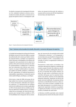 Se diseñó un proyecto de investigación formati-
va (16), realizado mediante sesiones estruc-
turadas de estudio, discusión y consenso de un
grupo de expertos (Fase I) e investigación cuali-
tativa con grupos de discusión de médicos y
usuarios de los servicios de APS de Osakidetza /
Servicio Vasco de Salud (Fase II).
27
MÉTODOS
Figura 1: Esquema del proceso de investigación formativa
La Unidad de Investigación de Atención Primaria
de Bizkaia convocó en enero de 2006 a un grupo
de profesionales de la salud, que habían mostra-
do especial interés y contaban con experiencia
clínica, docente e investigadora en las labores de
integración de la promoción de la salud en la
práctica clínica de la atención primaria de salud.
Se comprometieron a colaborar las 12 personas
que han redactado este informe, que consti-
tuyeron un grupo multidisciplinar compuesto
por médicos de familia, pediatras y enfermeras
de APS, especialistas en medicina preventiva y
salud pública, especialistas en educación para la
salud, epidemiólogos, psicólogos y sociólogos.
Entre enero y mayo de 2006 este grupo de tra-
bajo realizó cinco sesiones, de aproximadamen-
te 2 horas de duración, enfocadas a los siguien-
tes objetivos: (1ª) identificación de modelos
teóricos de modificación de conducta aplicables
en APS, (2ª) descripción de las variables que de-
finen los diferentes modelos teóricos, (3ª) efecti-
vidad de las estrategias de intervención pro-
puestas para manejar dichas variables en APS,
(4ª) factibilidad de la integración de las estrate-
gias de intervención de probada efectividad
—limitaciones y barreras— y (5ª) propuestas y
recomendaciones para facilitar la integración de
dichos modelos en APS —necesidades en la
consulta, el centro, la organización sanitaria, el
municipio, etc.
Previamente a cada sesión, se enviaban a los
miembros del grupo los objetivos, materiales de
estudio y apoyo (revisión de evidencias científi-
cas, tablas de evidencia, bibliografía selecciona-
da, etc) y el resumen de la sesión anterior. Los
temas de cada sesión se distribuían entre los
miembros del grupo, que los exponían breve-
mente a los demás, mientras el resto elaboraba
preguntas relevantes, siguiendo una técnica de
grupo nominal modificado. Tras plantear dichas
cuestiones se identificaban los temas o ideas co-
munes o de común acuerdo y aquellos en los
que había discrepancia. Las sesiones fueron ín-
tegramente registradas mediante una grabado-
ra digital para facilitar el resumen de los con-
tenidos y resultados de cada sesión.
La literatura científica aportada como material
de apoyo para las sesiones de discusión se buscó
Fase I. Sesiones estructuradas de estudio, discusión y consenso del grupo de expertos.
Estrategias Utiles.qxd:Consejo Genético.qxd 15/9/08 12:47 Página 27
 