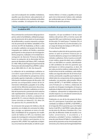 caso de la evaluación de variables mediadoras,
aquellos que describieran adecuadamente el
proceso de medición y los resultados atribuibles
a dichas variables. Se excluyeron los de segui-
miento inferior a 3 meses y aquellos en los que
parte de la intervención hubiera sido realizada
por profesionales que no fueran médicos o en-
fermeras de atención primaria.
29
MÉTODOS
Fase II. Investigación cualitativa del proceso y resultados de programas de promoción de
la salud en APS
Para contrastar las conclusiones del grupo de ex-
pertos sobre la factibilidad y utilidad de progra-
mas de promoción de la salud con la percepción
de profesionales y usuarios expuestos a progra-
mas de promoción de hábitos saludables en los
servicios de APS de Osakidetza, se llevó a cabo
un estudio cualitativo con grupos de discusión,
integrados por médicos de familia y pacientes
participantes en dos proyectos de investigación.
Dichos proyectos, realizados en la Unidad de In-
vestigación de Atención Primaria de Bizkaia,
fueron la evaluación de la efectividad del Pro-
grama de Abandono del Tabaco (PAT), realizado
en 1996-1998 y la del Programa Experimental de
Promoción de la Actividad Física (PEPAF), realiza-
do en 2003-2005 (25, 27, 28). (Ver Anexo IV)
La utilización de la metodología cualitativa se
consideró especialmente pertinente para
analizar en profundidad las perspectivas de los
principales agentes implicados. La obtención de
información mediante grupos de discusión, (29)
permite una enriquecedora síntesis de las di-
mensiones individuales y grupales en la config-
uración de las diferentes posiciones discursivas.
La utilidad de los métodos cualitativos en el ám-
bito de la promoción y prevención de la salud ha
sido repetidamente constatada tanto en el de-
bate teórico sobre su diseño y evaluación en
general (30, 31), como en relación a las interven-
ciones concretas en tabaco(32, 33), dieta (34,
35), ejercicio (36, 37) y alcohol (38, 39).
Se convocaron dos grupos de médicos y dos de
pacientes con el objeto de contrastar los hallaz-
gos y recoger sus opiniones en torno a la utili-
dad y factibilidad de los programas de modifi-
cación de hábitos en APS. Los miembros del
equipo de investigación contactaron telefónica-
mente con los médicos participantes en los
proyectos PAT y PEPAF. Tras explicarles el objeti-
vo y circunstancias del estudio, se solicitó su par-
ticipación, a la que accedieron 5 de los nueve
médicos del primero (M1) y 8 de los nueve del
segundo (M2), que conformaron sendos grupos
de discusión. En total fueron 7 hombres (H) y 6
mujeres (M), de entre 47 y 53 años de edad, y con
un rango de tiempo de trabajo en APS entre 15-
27 años (Anexo IV Tabla 1).
Para realizar la selección de los pacientes partici-
pantes se optó en primera instancia por un
muestreo aleatorio, aunque no es habitual en los
métodos cualitativos. Dicha muestra se estratifi-
có por médico, grupo de edad, sexo y modifica-
ción o no del hábito en cuestión, identificándo-
se 260 candidatos de entre los pacientes que
participaron en dichos programas, es decir, 20
por cada uno de los médicos colaboradores.Tras
recibir la lista inicial de candidatos, cada médico
realizo una segunda selección de al menos 8 pa-
cientes, priorizando a aquellos que hubieran re-
cibido todos los componentes de los programas
evaluados. Los pacientes seleccionados (48 pa-
cientes del PAT y 77 del PEPAF) recibieron una
carta firmada por su médico y elaborada de
acuerdo con el equipo investigador, en la que se
explicaba el objetivo del estudio y se les invitaba
a colaborar, subrayando la independencia del
estudio respecto a su vinculación asistencial y la
garantía de confidencialidad.
Finalmente, en uno de los dos grupos de discu-
sión (P1) participaron 9 pacientes que habían
cambiado sus hábitos (5 del PAT y 4 del PEPAF), y
en el segundo (P2) 6 pacientes que no lo habían
hecho (3 del PAT y 3 del PEPAF), todos ellos adul-
tos de entre 45 y 80 años, 8 hombres (H) y 7 mu-
jeres (M), de diferentes niveles de estudios (5 es-
tudios universitarios, 6 secundarios y 4
primarios) y actividad (7 activos, 4 jubilados y 4
amas de casa) (Anexo IVTabla 2). La participación
previa de los pacientes en las mencionadas inter-
venciones y los criterios de homogeneidad/hete-
Estrategias Utiles.qxd:Consejo Genético.qxd 15/9/08 12:47 Página 29
 