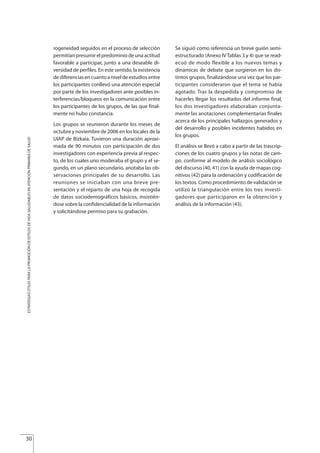 rogeneidad seguidos en el proceso de selección
permitían presumir el predominio de una actitud
favorable a participar, junto a una deseable di-
versidad de perfiles. En este sentido, la existencia
de diferencias en cuanto a nivel de estudios entre
los participantes conllevó una atención especial
por parte de los investigadores ante posibles in-
terferencias/bloqueos en la comunicación entre
los participantes de los grupos, de las que final-
mente no hubo constancia.
Los grupos se reunieron durante los meses de
octubre y noviembre de 2006 en los locales de la
UIAP de Bizkaia. Tuvieron una duración aproxi-
mada de 90 minutos con participación de dos
investigadores con experiencia previa al respec-
to, de los cuales uno moderaba el grupo y el se-
gundo, en un plano secundario, anotaba las ob-
servaciones principales de su desarrollo. Las
reuniones se iniciaban con una breve pre-
sentación y el reparto de una hoja de recogida
de datos sociodemográficos básicos, insistién-
dose sobre la confidencialidad de la información
y solicitándose permiso para su grabación.
Se siguió como referencia un breve guión semi-
estructurado (Anexo IV Tablas 3 y 4) que se read-
ecuó de modo flexible a los nuevos temas y
dinámicas de debate que surgieron en los dis-
tintos grupos, finalizándose una vez que los par-
ticipantes consideraron que el tema se había
agotado. Tras la despedida y compromiso de
hacerles llegar los resultados del informe final,
los dos investigadores elaboraban conjunta-
mente las anotaciones complementarias finales
acerca de los principales hallazgos generados y
del desarrollo y posibles incidentes habidos en
los grupos.
El análisis se llevó a cabo a partir de las trascrip-
ciones de los cuatro grupos y las notas de cam-
po, conforme al modelo de análisis sociológico
del discurso (40, 41) con la ayuda de mapas cog-
nitivos (42) para la ordenación y codificación de
los textos. Como procedimiento de validación se
utilizó la triangulación entre los tres investi-
gadores que participaron en la obtención y
análisis de la información (43).
30
ESTRATEGIASÚTILESPARALAPROMOCIÓNDEESTILOSDEVIDASALUDABLESENATENCIÓNPRIMARIADESALUD
Estrategias Utiles.qxd:Consejo Genético.qxd 15/9/08 12:47 Página 30
 