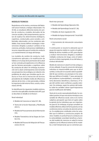 MODELOS TEORICOS
Basándonos en los textos y revisiones del Natio-
nal Cancer Institute y trabajos relacionados (18,
44-46), se estudiaron diferentes teorías de cam-
bio de conducta y modelos derivados de las
ciencias sociales y del comportamiento, que tra-
tan de explicar los determinantes biológicos,
cognitivos, conductuales, psico-sociales y am-
bientales relacionados con las conductas salu-
dables. Estas teorías definen estrategias e inter-
venciones dirigidas a producir cambios en las
creencias, actitudes, motivaciones, habilidades y
recursos requeridos para el cambio de conducta
y su mantenimiento a lo largo del tiempo
Los modelos de cambio de conducta, tradi-
cionalmente aplicados a la modificación de
hábitos en el campo de la promoción de la salud
se han centrado principalmente en la influencia
que los factores personales y cognitivos sobre
las conductas de salud. Sin embargo, la promo-
ción de la salud contemporánea está tomando
una perspectiva más ecológica con relación a los
problemas de salud, que considera que la con-
ducta es fruto de la interacción de factores
procedentes de múltiples niveles de influencia y
además de los intra- e inter-personales, enfatiza
la importancia del entorno físico, social y comu-
nitario (44-46).
Se identificaron los siguientes modelos teóricos,
como los más aplicables al ámbito de la APS, que
se describen en detalle en el Anexo I:
Nivel individual:
G Modelo de Creencias en Salud (47, 48),
G Teoría de la Acción Razonada y Planiﬁcada
(49-51),
G Modelo de Procesamiento de la Información
(52),
G Modelo Transteórico de las Etapas de Cam-
bio (53),
G Modelo del Proceso de Adopción de Precau-
ciones (54, 55)
Nivel inter-personal:
G Modelo del Aprendizaje Operante (56),
G Modelo del Aprendizaje Social (57, 58),
G Modelos de Auto-regulación (59),
G Modelo de Apoyo Interpersonal / Social (60)
Nivel comunitario-social:
G Acercamiento de intervención comunitaria
(61)
A continuación se resume la valoración que el
grupo de expertos realizó en cuanto a la aplica-
bilidad de dichos modelos en APS, para diseñar
y evaluar intervenciones dirigidas a modificar
múltiples conductas de riesgo, como el seden-
tarismo, la dieta inapropiada, el uso del tabaco y
el abuso del alcohol:
Modelo de creencias en salud. Es el más antiguo y
el más utilizado. Ya que la convicción del propio
individuo es imprescindible para que se dé el
cambio, se discutió sin acuerdo sobre la posibili-
dad de que existiera una jerarquía en las varia-
bles que definen el modelo: 1º paso, percepción
del problema (vulnerabilidad y severidad), 2º
toma decisiones (beneficios y barreras) y 3º lo-
gro del cambio (auto-confianza y ayudas exter-
nas). Sin embargo, según los autores del mode-
lo, todas las variables cobran igual importancia
para la modificación del hábito.
Teoría de la acción razonada/planificada. Se con-
sideró positivo el que esta teoría introduzca una
variable de influencia social, como es la norma
subjetiva: percepción que tiene el sujeto sobre
la opinión de los individuos que son importan-
tes para él. Sin embargo, el grupo consideró un
modelo difícil de utilizar de forma práctica en las
condiciones de las consultas de atención prima-
ria. Se establecieron similitudes entre las varia-
bles que lo definen y constructos propios de
otros modelos: la actitud hacia la conducta con
la vulnerabilidad, severidad, beneficios y barre-
ras del modelo de creencias en salud; la norma
subjetiva con la influencia externa de los mode-
los a nivel interpersonal, que se comentan pos-
33
RESULTADOSYDISCUSIÓN
Fase I: sesiones de discusión de expertos
Estrategias Utiles.qxd:Consejo Genético.qxd 15/9/08 12:47 Página 33
 
