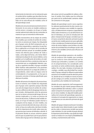 teriormente; la intención con la motivación para
el cambio de los modelos que describen las eta-
pas de cambio; o el control de la conducta perci-
bida con la auto-eficacia de modelos como el
del aprendizaje social.
Modelosdecomunicación/procesamientodelain-
formación. Se vio como un modelo unidireccio-
nal de emisor a receptor, en el que es funda-
mental, además de la selección de contenidos, la
manera en que se transmite la información.
Modelo transteorético de las etapas de cambio.
Este modelo, que concibe el cambio de conduc-
ta como un proceso por etapas, fue etiquetado
por el grupo como de fácil compresión, por su
estructura esquemática y operativa, lo que faci-
lita su aplicación en el marco de la consulta de
atención primaria actual. Se consideró posible-
mente más efectivo para cambios de «todo o
nada», como dejar de fumar, y de menor efecti-
vidad para la adopción de nuevos hábitos, como
podrían ser la modificación de la dieta o la reali-
zación de ejercicio físico, conductas estas que se
caracterizan por su complejidad. Además, a pe-
sar de su aparente sencillez, el grupo consideró
difícil clasificar adecuadamente a los pacientes
de atención primaria en su etapa de cambio co-
rrespondiente, sobre todo en etapas como la
contemplación o la preparación, en las que es
necesario concretar el tiempo planificado para
efectuar el cambio.
Modelo del proceso de adopción de precauciones.
Como el anterior, este modelo fue etiquetado
por el grupo como operativo porque describe
una serie de etapas hacia el cambio de conduc-
ta, pero a diferencia de él, desagrega más las eta-
pas iniciales, distinguiendo entre las personas
que (a) no tienen conciencia del riesgo, (b) no se
sienten implicados y (c) están en proceso de
toma de decisiones. A diferencia del modelo an-
terior, en el que el individuo puede retornar a
cualquiera de las etapas, en este modelo, una
vez que se toma la decisión de actuar o de no ha-
cerlo, no hay una vuelta atrás a las fases iniciales,
de ahí la importancia de incidir sobre estas eta-
pas previas que muevan al individuo a decidir. Si
el paciente decide no actuar, entonces parece
poco lo que se puede hacer, por lo que práctica-
mente sólo el grupo de los individuos que deci-
den actuar será el susceptible de realizar y efec-
tuar el cambio. Esto implica que los esfuerzos
por parte de los profesionales sanitarios debe-
rán centrarse en este grupo.
Modelo del aprendizaje social o socio-cognitivo.
Se valoraron positivamente los dos nuevos con-
ceptos que introduce este modelo: la capacita-
ción y el determinismo recíproco (capacidad de
influir sobre el entorno y a su vez del entorno so-
bre el individuo), así como la introducción del
plano interpersonal. El grupo consideró que en
el marco actual de la atención primaria la parte
social de este modelo parecía ser poco aplicable,
si bien consideraron fundamental para la adqui-
sición de ciertos hábitos como la dieta o la reali-
zación de actividad física el enfoque social o del
entorno y las variables como la auto-eficacia o el
entorno social.
Modelo de aprendizaje operante o de modifica-
ción de conducta. Este modelo, que considera
que la conducta viene determinada por los
eventos que anteceden y suceden a un cambio
en el comportamiento, fue considerado como
una teoría un tanto unidireccional y algo pater-
nalista. Por otro lado, introduce el principio de
«castigo», variable cuya efectividad fue cuestio-
nada. El grupo subrayó la influencia paternalista
excesiva en el modelo actual de atención prima-
ria, donde tal vez se emplea en exceso el princi-
pio de castigo y en cambio, escasean los refuer-
zos positivos y las medidas de incentivación.
Modelo de auto-regulación (self-management).
Se consideró de gran interés porque destaca la
responsabilidad del individuo sobre su propia
salud. Comparte el concepto de auto-aprendiza-
je con otros modelos. Se aleja del modelo pater-
nalista de la teoría del aprendizaje operante, e
introduce el concepto de negociación en mayor
consonancia con una atención primaria de igual
a igual.
Modelo del apoyo interpersonal/social. Considera
que la salud viene determinada en gran medida
por las redes o interacciones sociales que posee
cada individuo. En este sentido el grupo destacó
la importancia de la familia, cuyo grado de impli-
cación se traduce en una mayor probabilidad de
cambio y mantenimiento del mismo.
34
ESTRATEGIASÚTILESPARALAPROMOCIÓNDEESTILOSDEVIDASALUDABLESENATENCIÓNPRIMARIADESALUD
Estrategias Utiles.qxd:Consejo Genético.qxd 15/9/08 12:47 Página 34
 