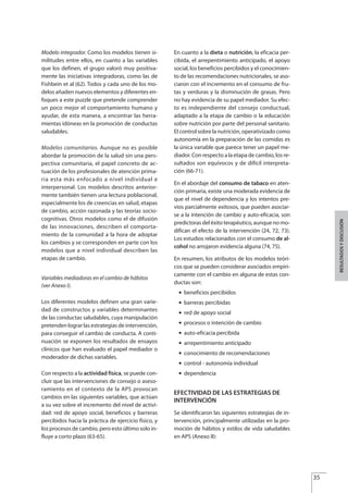 Modelo integrador. Como los modelos tienen si-
militudes entre ellos, en cuanto a las variables
que los definen, el grupo valoró muy positiva-
mente las iniciativas integradoras, como las de
Fishbein et al (62). Todos y cada uno de los mo-
delos añaden nuevos elementos y diferentes en-
foques a este puzzle que pretende comprender
un poco mejor el comportamiento humano y
ayudar, de esta manera, a encontrar las herra-
mientas idóneas en la promoción de conductas
saludables.
Modelos comunitarios. Aunque no es posible
abordar la promoción de la salud sin una pers-
pectiva comunitaria, el papel concreto de ac-
tuación de los profesionales de atención prima-
ria esta más enfocado a nivel individual e
interpersonal. Los modelos descritos anterior-
mente también tienen una lectura poblacional,
especialmente los de creencias en salud, etapas
de cambio, acción razonada y las teorías socio-
cognitivas. Otros modelos como el de difusión
de las innovaciones, describen el comporta-
miento de la comunidad a la hora de adoptar
los cambios y se corresponden en parte con los
modelos que a nivel individual describen las
etapas de cambio.
Variables mediadoras en el cambio de hábitos
(ver Anexo I).
Los diferentes modelos definen una gran varie-
dad de constructos y variables determinantes
de las conductas saludables, cuya manipulación
pretenden lograr las estrategias de intervención,
para conseguir el cambio de conducta. A conti-
nuación se exponen los resultados de ensayos
clínicos que han evaluado el papel mediador o
moderador de dichas variables.
Con respecto a la actividad física, se puede con-
cluir que las intervenciones de consejo o aseso-
ramiento en el contexto de la APS provocan
cambios en las siguientes variables, que actúan
a su vez sobre el incremento del nivel de activi-
dad: red de apoyo social, beneficios y barreras
percibidos hacia la práctica de ejercicio físico, y
los procesos de cambio, pero esto último solo in-
fluye a corto plazo (63-65).
En cuanto a la dieta o nutrición, la eficacia per-
cibida, el arrepentimiento anticipado, el apoyo
social, los beneficios percibidos y el conocimien-
to de las recomendaciones nutricionales, se aso-
ciaron con el incremento en el consumo de fru-
tas y verduras y la disminución de grasas. Pero
no hay evidencia de su papel mediador. Su efec-
to es independiente del consejo conductual,
adaptado a la etapa de cambio o la educación
sobre nutrición por parte del personal sanitario.
El control sobre la nutrición, operativizado como
autonomía en la preparación de las comidas es
la única variable que parece tener un papel me-
diador. Con respecto a la etapa de cambio, los re-
sultados son equívocos y de difícil interpreta-
ción (66-71).
En el abordaje del consumo de tabaco en aten-
ción primaria, existe una moderada evidencia de
que el nivel de dependencia y los intentos pre-
vios parcialmente exitosos, que pueden asociar-
se a la intención de cambio y auto-eficacia, son
predictoras del éxito terapéutico, aunque no mo-
difican el efecto de la intervención (24, 72, 73).
Los estudios relacionados con el consumo de al-
cohol no arrojaron evidencia alguna (74, 75).
En resumen, los atributos de los modelos teóri-
cos que se pueden considerar asociados empíri-
camente con el cambio en alguna de estas con-
ductas son:
G beneficios percibidos
G barreras percibidas
G red de apoyo social
G procesos o intención de cambio
G auto-eficacia percibida
G arrepentimiento anticipado
G conocimiento de recomendaciones
G control - autonomía individual
G dependencia
EFECTIVIDAD DE LAS ESTRATEGIAS DE
INTERVENCIÓN
Se identificaron las siguientes estrategias de in-
tervención, principalmente utilizadas en la pro-
moción de hábitos y estilos de vida saludables
en APS (Anexo II):
35
RESULTADOSYDISCUSIÓN
Estrategias Utiles.qxd:Consejo Genético.qxd 15/9/08 12:47 Página 35
 