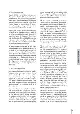 2) Entrevista motivacional
Resulta difícil extraer conclusiones en cuanto a
la verdadera efectividad de la entrevista motiva-
cional (EM) en el ámbito de la atención primaria
de la salud. Las revisiones consultadas incluyen
estudios muy diversos, en los que es dificultoso
valorar el grado de estandarización de la inter-
vención con respecto a los principios de esta te-
oría o modelo de intervención (97-100).
La evidencia sobre la efectividad de la EM en el
abordaje de los múltiples factores de riesgo en
el contexto de atención primaria, por tanto, es
equívoca. A pesar de ello, parece obtener bue-
nos resultados en determinadas áreas como el
abuso de sustancias y alcohol. Sin embargo, los
resultados obtenidos en el tratamiento del taba-
quismo, dieta y ejercicio son pobres.
El efecto global conseguido con la EM se mues-
tra superior a la no intervención o al placebo, sin
embargo no parece serlo en comparación con
otro tipo de intervenciones. Dicho efecto, pare-
ce no disminuir a través del tiempo, lográndose
mejores los resultados cuando otra intervención
se suma a la EM. En cualquier caso, una conclu-
sión generalizada es que el factor de riesgo so-
bre el que se interviene y la intensidad de la in-
tervención influyen de manera importante en el
resultado.
3) Acercamiento comunitario
Es complicado tratar de demostrar que el abor-
daje comunitario es eficaz de forma general
como estrategia de promoción de la salud. Los
conceptos y variables implicados son complejos
y por tanto, es difícil definir indicadores apropia-
dos. Además, los resultados se producen a me-
dio y largo plazo, lo que dificulta el seguimiento
de los individuos y el mantenimiento de las in-
tervenciones.
Los metaanálisis vierten resultados contradicto-
rios sobre la efectividad de las intervenciones co-
munitarias. Es probable que esto no sea debido a
la ineficacia de las mismas, sino a la variabilidad
en las propias intervenciones y en los resultados
evaluados, lo que dificulta la comparabilidad y
debilita las conclusiones obtenidas. No es posi-
ble, por tanto, generalizar sobre la efectividad del
modelo comunitario. Si se revisa la efectividad
del abordaje poblacional de los principales esti-
los de vida, se consideran recomendables las si-
guientes intervenciones (101-103):
Actividad física: han demostrado ser eficaces las
campañas comunitarias extensas y combinadas.
Se consideran como tales las que incluyen infor-
mación y publicidad en medios de comunica-
ción, organización de eventos deportivos popu-
lares, educación e información grupal,
adecuación de lugares e instalaciones para la
práctica de ejercicio físico. También los progra-
mas de ejercicio físico escolar han mostrado de
forma suficiente su efectividad en la promoción
de la actividad física, como estrategia de promo-
ción de la salud, tanto en etapas de educación
primaria como secundaria.
Tabaco: las acciones que permiten la reducción
del inicio del consumo, deshabituación y reduc-
ción de la exposición al tabaco y sus productos
pasan por medidas legislativas encaminadas a
aumentar el precio del tabaco, limitar los lugares
de consumo permitido del mismo, subvencionar
los tratamientos de apoyo para la cesación de há-
bito de consumo y realizar campañas de infor-
mación e impacto en medios de comunicación.
Alimentación: la mejora de los hábitos alimenti-
cios de las comunidades puede abordarse de
forma probadamente eficaz, mediante campa-
ñas combinadas y extensas, que incluyan infor-
mación y educación a población infantil y gene-
ral. Es importante señalar que la información
sola no es suficiente y que es necesaria la educa-
ción de la población y la mejora en el acceso a
alimentos saludables, tanto en los ámbitos esco-
lares y deportivos como en los comercios en ge-
neral. Todo ello debe apoyarse en una legisla-
ción que priorice la producción y
comercialización de alimentos saludables, en la
línea de la legislación anti-tabaco.
Actualmente, diversos grupos de trabajo de re-
conocido prestigio en la valoración de la efecti-
vidad de actividades y programas de promo-
ción de la salud a nivel comunitario, están
llevando a cabo análisis de la efectividad de in-
tervenciones en otras áreas temáticas claves en
la promoción de la salud, como el consumo de
37
RESULTADOSYDISCUSIÓN
Estrategias Utiles.qxd:Consejo Genético.qxd 15/9/08 12:47 Página 37
 