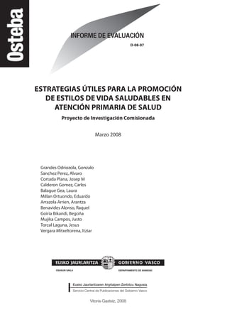 Vitoria-Gasteiz, 2008
D-08-07
ESTRATEGIAS ÚTILES PARA LA PROMOCIÓN
DE ESTILOS DE VIDA SALUDABLES EN
ATENCIÓN PRIMARIA DE SALUD
Proyecto de Investigación Comisionada
Marzo 2008
Grandes Odriozola, Gonzalo
Sanchez Perez, Alvaro
Cortada Plana, Josep M
Calderon Gomez, Carlos
Balague Gea, Laura
Millan Ortuondo, Eduardo
Arrazola Arrien, Arantza
Benavides Alonso, Raquel
Goiria Bikandi, Begoña
Mujika Campos, Justo
Torcal Laguna, Jesus
Vergara Mitxeltorena, Itziar
Estrategias Utiles.qxd:Consejo Genético.qxd 15/9/08 12:47 Página 3
 
