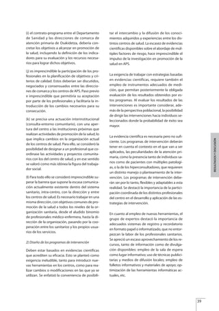 (i) el contrato-programa entre el Departamento
de Sanidad y las direcciones de comarca de
atención primaria de Osakidetza, debería con-
cretar los objetivos a alcanzar en promoción de
la salud, incluyendo la definición de los indica-
dores para su evaluación y los recursos necesa-
rios para lograr dichos objetivos.
(j) es imprescindible la participación de los pro-
fesionales en la planificación de objetivos y cri-
terios de calidad. Estos deberían ser discutidos,
negociados y consensuados entre las direccio-
nes de comarca y los centros de APS. Paso previo
e imprescindible que permitiría su aceptación
por parte de los profesionales y facilitaría la in-
troducción de los cambios necesarios para su
consecución.
(k) se precisa una actuación interinstitucional
(consulta-entorno comunitario), con una aper-
tura del centro a las instituciones próximas que
realizan actividades de promoción de la salud, lo
que implica cambios en la organización actual
de los centros de salud. Para ello, se consideró la
posibilidad de designar a un profesional que co-
ordinase las actividades y proyectos comunita-
rios con los del centro de salud, y en ese sentido
se valoró como más idónea la figura del trabaja-
dor social.
( ) Para todo ello se consideró imprescindible su-
perar la barrera que supone la escasa comunica-
ción actualmente existente dentro del sistema
sanitario, intra-centro, con la dirección y entre
los centros de salud. Es necesario trabajar en una
misma dirección, con objetivos comunes de pro-
moción de la salud a todos los niveles de la or-
ganización sanitaria, desde el aludido binomio
de profesionales médico-enfermera, hasta la di-
rección de la organización, pasando por la coo-
peración entre los sanitarios y los propios usua-
rios de los servicios.
2) Diseño de los programas de intervención
Deben estar basados en evidencias científicas
que acrediten su eficacia. Esto se planteó como
exigencia ineludible, tanto para introducir nue-
vas herramientas en los centros, como para rea-
lizar cambios o modificaciones en las que ya se
utilizan. Se enfatizó la conveniencia de posibili-
tar el intercambio y la difusión de los conoci-
mientos adquiridos y experiencias entre los dis-
tintos centros de salud. La escasez de evidencias
científicas disponibles sobre el abordaje de múl-
tiples factores de riesgo, hace imprescindible el
impulso de la investigación en promoción de la
salud en APS.
La exigencia de trabajar con estrategias basadas
en evidencias científicas, requiere también el
empleo de instrumentos adecuados de medi-
ción, que permitan posteriormente la obligada
evaluación de los resultados obtenidos por es-
tos programas. Al evaluar los resultados de las
intervenciones es importante considerar, ade-
más de la perspectiva poblacional, la posibilidad
de dirigir las intervenciones hacia individuos se-
leccionados donde la probabilidad de éxito sea
mayor.
La evidencia científica es necesaria pero no sufi-
ciente. Los programas de intervención deberán
tener en cuenta el contexto en el que van a ser
aplicados, las peculiaridades de la atención pri-
maria, como la presencia tanto de individuos sa-
nos como de pacientes con múltiples patologí-
as, o la de los hiperconsultadores, que requieren
un distinto manejo o planteamiento de la inter-
vención. Los programas de intervención debe-
rán ser por lo tanto, flexibles y adaptables a esta
realidad. Se destacó la importancia de la partici-
pación coordinada de los distintos profesionales
del centro en el desarrollo y aplicación de las es-
trategias de intervención.
En cuanto al empleo de nuevas herramientas, el
grupo de expertos destacó la importancia de
adecuados sistemas de registro y recordatorio
en formato papel o informatizado, que no entor-
pezcan la labor de los profesionales sanitarios.
Se apreció un escaso aprovechamiento de los re-
cursos, tanto de información como de divulga-
ción disponibles: empleo de la sala de espera
como lugar informativo; uso de técnicas publici-
tarias y medios de difusión locales; empleo de
folletos informativos y materiales de apoyo; op-
timización de las herramientas informáticas ac-
tuales, etc.
39
l
RESULTADOSYDISCUSIÓN
Estrategias Utiles.qxd:Consejo Genético.qxd 15/9/08 12:47 Página 39
 