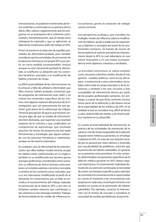 intervenciones, no pudieron mantenerlas de for-
ma sostenida y continuada en su práctica clínica
diaria. Ellos valoran negativamente que los pro-
gramas no se acompañen de la suficiente conti-
nuidad y retroalimentación, que el trabajo extra
sobrepase lo esperado y que su aplicación se
aleje de las condiciones reales de trabajo en APS.
Ponen el acento en la selección de aquellas acti-
vidades de efectividad probada, pero también
consideran que las actividades de promoción de
la salud son intrínsecas a la propia APS y por tan-
to, en cierta medida incuestionables. Incluso
aunque no esté claramente probada la efectivi-
dad, se justificaría su adopción por los conoci-
dos beneficios asociados a la modificación de
hábitos y factores de riesgo.
La difícil sostenibilidad de las intervenciones no
la achacan a falta de utilidad o efectividad, que
ellos mismos habían probado. Comentan que
los programas de intervención eran útiles y no
critican los contenidos específicos de los mis-
mos, sino algunos aspectos del proceso de la in-
vestigación, que son precisamente los que ge-
neran gran parte de la sobrecarga de trabajo.
Tienen la percepción de que lo que hicieron ser-
vía para algo, de que se trataba de intervencio-
nes bien diseñadas, que suponían una novedad
respecto de lo rutinario y que conllevaban un
componente de aprendizaje, que resultaba
atractivo. De hecho, los proyectos les han dado
herramientas y estrategias que siguen utilizan-
do con las personas fumadoras y sedentarias,
aunque no de manera sistemática.
En cualquier caso, la efectividad de las interven-
ciones que ellos realizan resulta incierta, ya que
los hábitos están condicionados en su origen y
también en su modificación por factores ajenos
al propio profesional, considerados extra-sanita-
rios. La influencia de dichos factores extra-sani-
tarios se considera además creciente y vinculada
a cambios en los contextos socio-culturales, que
a su vez intervienen modificando el perfil de la
demanda. En consecuencia, por un lado se rei-
vindica el reconocimiento del trabajo realizado
en promoción de la salud en APS, y por otro se
reclaman cambios externos que contribuyan a
dar coherencia a los mensajes emitidos. Trabajar
de forma aislada de los niveles de influencia ex-
tra-sanitarios, genera la sensación de trabajar
contra-corriente.
Una perspectiva ecológica, que considere los
múltiples niveles de influencia sobre la modifica-
ción de hábitos, ayuda a readecuar las expectati-
vas y objetivos a conseguir por parte de los pro-
fesionales sanitarios. Se trataría de asumir de
forma explicita el carácter parcial de las interven-
ciones desde la APS, lo cual redundaría en una
menor frustración y en una mayor correspon-
dencia entre objetivos, esfuerzos y resultados.
La actividad comunitaria se valora también
como necesaria a distintos niveles. Desde el más
general - medidas políticas, como la Ley del ta-
baco- e institucional, a otros intermedios, vincu-
lados sobre todo al campo educativo y de la en-
señanza, y también a los más cercanos y más
susceptibles de intervención directa por parte
de los propios profesionales sanitarios. Sin em-
bargo, y a pesar de que dicha vertiente cercana
forma parte de la definición y del ideario inicial
de la especialidad de los médicos de APS, en la
realidad actual se considera muy difícil de llevar
a cabo, dada la falta de medios y de interés polí-
tico-sanitario en su desarrollo.
En cuanto al nivel individual de intervención, la
práctica de las actividades de promoción de la
salud se vive de modo inseparable de la relación
singular entre médicos y pacientes, en el trabajo
cotidiano en APS. Se trata de una relación inicia-
da por lo general por estos últimos y motivada
por una pluralidad de problemas, entre los que
la promoción de hábitos saludables, en general,
no se presenta como prioritaria. En este contex-
to, determinados componentes específicos de la
relación médico-paciente en APS cobran espe-
cial importancia. El conocimiento individual de-
rivado de una atención continuada, la necesidad
de contar con tiempos específicos para cada tipo
de actividad o la conveniencia de la oportunidad
en cuanto al momento y las circunstancias más
propicias en cada caso, constituyen factores a ser
tenidos en cuenta en la promoción de hábitos
saludables. Por ejemplo, conectar la interven-
ción con el motivo de consulta o considerar la
necesidad de cambio percibida por el paciente.
41
RESULTADOSYDISCUSIÓN
Estrategias Utiles.qxd:Consejo Genético.qxd 15/9/08 12:47 Página 41
 