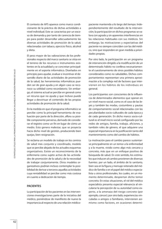 El contexto de APS aparece como marco condi-
cionante de la práctica de dichas actividades a
nivel individual. Este se caracteriza por un exce-
so de demanda y por tanto de carencia de tiem-
po para poder desarrollar adecuadamente las
diversas actividades de promoción de la salud,
relacionadas con tabaco, ejercicio físico, alcohol
y dieta.
El peso mayor de las valoraciones de los profe-
sionales respecto del marco sanitario se sitúa en
el terreno de los recursos e instrumentos exis-
tentes en la actualidad y se concretan principal-
mente en el soporte informático. Diseñados en
principio para ayudar, evaluar e incentivar el de-
sarrollo diario de las actividades de promoción
de la salud, las herramientas informáticas pue-
den ser de gran ayuda y en algún caso se reco-
noce su utilidad como recordatorio. Sin embar-
go, el sistema actual se percibe en general como
un recurso que no ayuda y que incluso puede
llegar a desvirtuar el contenido de las propias
actividades de promoción de la salud.
En la medida en que el programa informático se
percibe como la principal herramienta de eva-
luación por parte de la dirección, aflora su posi-
ble componente perverso, derivado de conside-
rar el registro como un fin en lugar de cómo un
medio. Esto genera malestar, que se proyecta
hacia dicho nivel de gestión, produciendo bien
quejas, bien resignación.
Se reclama un modelo de trabajo en los centros
de salud más conjunto y coordinado, modelo
que se percibe alejado de los actuales esquemas
organizativos. Existe un reconocimiento de la
enfermería como sujeto activo de las activida-
des de promoción de la salud y de la necesidad
de trabajar conjuntamente. Otros modelos or-
ganizativos podrían incluso contemplar la posi-
bilidad de derivar a terceros aquellas actividades
cuya rentabilidad se percibe como más costosa
en cuanto a dedicación de tiempo.
PACIENTES
La participación de los pacientes en las interven-
ciones-investigaciones parte de la iniciativa del
médico, poniéndose de manifiesto de nuevo la
importancia al respecto de una relación médico-
paciente mantenida a lo largo del tiempo. Inde-
pendientemente del resultado de la interven-
ción, la participación en dichos programas se va-
lora con agrado y sin aparentes interferencias en
las relaciones habituales con sus médicos. Sin
embargo, las motivaciones y expectativas del
paciente no siempre coinciden con las del médi-
co, sino que responden en gran medida a priori-
dades propias.
Por otro lado, la participación en un programa
de intervención dirigido a la modificación de un
determinado hábito no conlleva necesariamen-
te el cuestionamiento de otros posibles hábitos
considerados como no saludables. Dichos com-
portamientos representan una primera aproxi-
mación a la compleja red de factores que inter-
vienen en los hábitos de los individuos en
general.
Los participantes son conscientes de la influen-
cia de determinados elementos que operan en
un nivel macro-social, como es el caso de las le-
yes y también las modas, costumbres y pautas
de comportamiento social relacionadas con las
peculiaridades socio-culturales de cada época y
de cada generación. En dicho marco socio-cul-
tural es el nivel micro-social configurado por las
redes de amigos, familia, trabajo, aficiones, y
también roles de género, el que adquiere una
especial importancia en la justificación tanto del
mantenimiento como del cambio de hábitos.
La motivación para el cambio parece sustentar-
se principalmente en un temor a la enfermedad
y a la muerte, vivido como algo más cercano y
concreto, más que en un enfoque positivo de
búsqueda de salud. En este sentido, los estímu-
los que inducen al cambio provienen de diversas
fuentes: por un lado, el ámbito de lo sanitario,
bien sea en la figura y mensaje reiterado del mé-
dico de familia o en el papel del médico especia-
lista u otros profesionales, los cuales, en un mo-
mento determinado, despiertan dicho temor
concreto. En estas situaciones, el rol del médico
especialista presenta especial relevancia al vin-
cularse la percepción de su autoridad como ex-
perto, a la amenaza del riesgo concreto (por
ejemplo, cáncer); por otro lado, experiencias vin-
culadas a amigos o familiares, intervienen asi-
mismo como factores, en ocasiones determi-
42
ESTRATEGIASÚTILESPARALAPROMOCIÓNDEESTILOSDEVIDASALUDABLESENATENCIÓNPRIMARIADESALUD
Estrategias Utiles.qxd:Consejo Genético.qxd 15/9/08 12:47 Página 42
 