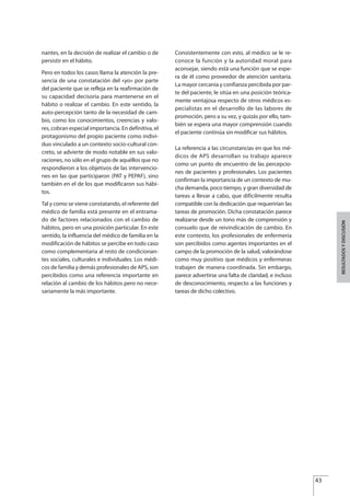 nantes, en la decisión de realizar el cambio o de
persistir en el hábito.
Pero en todos los casos llama la atención la pre-
sencia de una constatación del «yo» por parte
del paciente que se refleja en la reafirmación de
su capacidad decisoria para mantenerse en el
hábito o realizar el cambio. En este sentido, la
auto-percepción tanto de la necesidad de cam-
bio, como los conocimientos, creencias y valo-
res, cobran especial importancia. En definitiva, el
protagonismo del propio paciente como indivi-
duo vinculado a un contexto socio-cultural con-
creto, se advierte de modo notable en sus valo-
raciones, no sólo en el grupo de aquéllos que no
respondieron a los objetivos de las intervencio-
nes en las que participaron (PAT y PEPAF), sino
también en el de los que modificaron sus hábi-
tos.
Tal y como se viene constatando, el referente del
médico de familia está presente en el entrama-
do de factores relacionados con el cambio de
hábitos, pero en una posición particular. En este
sentido, la influencia del médico de familia en la
modificación de hábitos se percibe en todo caso
como complementaria al resto de condicionan-
tes sociales, culturales e individuales. Los médi-
cos de familia y demás profesionales de APS, son
percibidos como una referencia importante en
relación al cambio de los hábitos pero no nece-
sariamente la más importante.
Consistentemente con esto, al médico se le re-
conoce la función y la autoridad moral para
aconsejar, siendo está una función que se espe-
ra de él como proveedor de atención sanitaria.
La mayor cercanía y confianza percibida por par-
te del paciente, le sitúa en una posición teórica-
mente ventajosa respecto de otros médicos es-
pecialistas en el desarrollo de las labores de
promoción, pero a su vez, y quizás por ello, tam-
bién se espera una mayor comprensión cuando
el paciente continúa sin modificar sus hábitos.
La referencia a las circunstancias en que los mé-
dicos de APS desarrollan su trabajo aparece
como un punto de encuentro de las percepcio-
nes de pacientes y profesionales. Los pacientes
confirman la importancia de un contexto de mu-
cha demanda, poco tiempo, y gran diversidad de
tareas a llevar a cabo, que difícilmente resulta
compatible con la dedicación que requerirían las
tareas de promoción. Dicha constatación parece
realizarse desde un tono más de comprensión y
consuelo que de reivindicación de cambio. En
este contexto, los profesionales de enfermería
son percibidos como agentes importantes en el
campo de la promoción de la salud, valorándose
como muy positivo que médicos y enfermeras
trabajen de manera coordinada. Sin embargo,
parece advertirse una falta de claridad, e incluso
de desconocimiento, respecto a las funciones y
tareas de dicho colectivo.
43
RESULTADOSYDISCUSIÓN
Estrategias Utiles.qxd:Consejo Genético.qxd 15/9/08 12:47 Página 43
 