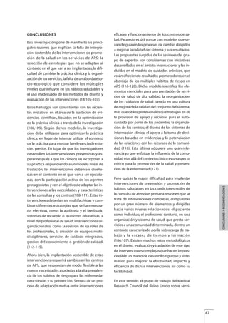 CONCLUSIONES
Esta investigación pone de manifiesto las princi-
pales razones que explican la falta de integra-
ción sostenible de las intervenciones de promo-
ción de la salud en los servicios de APS: la
selección de estrategias que no se adaptan al
contexto en el que van a ser implantadas, la difi-
cultad de cambiar la práctica clínica y la organi-
zación de los servicios, la falta de un abordaje so-
cio-ecológico que considere los múltiples
niveles que influyen en los hábitos saludables y
el uso inadecuado de los métodos de diseño y
evaluación de las intervenciones (18,105-107).
Estos hallazgos son consistentes con las recien-
tes iniciativas en el área de la traslación de evi-
dencias científicas, basados en la optimización
de la práctica clínica a través de la investigación
(108,109). Según dichos modelos, la investiga-
ción debe utilizarse para optimizar la práctica
clínica, en lugar de intentar utilizar el contexto
de la práctica para mostrar la relevancia de estu-
dios previos. En lugar de que los investigadores
desarrollen las intervenciones preventivas y es-
perar después a que los clínicos las incorporen a
su práctica respondiendo a un modelo lineal de
traslación, las intervenciones deben ser diseña-
das en el contexto en el que van a ser ejecuta-
das, con la participación activa de los agentes
protagonistas y con el objetivo de adaptar las in-
tervenciones a las necesidades y características
de las consultas y los centros (108-111). Estas in-
tervenciones deberían ser multifacéticas y com-
binar diferentes estrategias que se han mostra-
do efectivas, como la auditoria y el feedback,
sistemas de recuerdo o reuniones educativas, a
nivel del profesional de salud; intervenciones or-
ganizacionales, como la revisión de los roles de
los profesionales, la creación de equipos multi-
disciplinares, servicios de cuidado integrados,
gestión del conocimiento o gestión de calidad.
(112-115).
Ahora bien, la implantación sostenible de estas
intervenciones requerirá cambios en los centros
de APS, que respondan de modo flexible a las
nuevas necesidades asociadas a la alta prevalen-
cia de los hábitos de riesgo para las enfermeda-
des crónicas y su prevención. Se trata de un pro-
ceso de adaptación mutua entre intervenciones
eficaces y funcionamiento de los centros de sa-
lud. Para esto es útil contar con modelos que sir-
van de guía en los procesos de cambio dirigidos
a mejorar la calidad del sistema y sus resultados.
Las propuestas surgidas de las sesiones del gru-
po de expertos son consistentes con iniciativas
desarrolladas en el ámbito internacional y las in-
cluidas en el modelo de cuidados crónicos, que
están ofreciendo resultados prometedores en el
abordaje de los múltiples hábitos de riesgo en
APS (116-120). Dicho modelo identifica los ele-
mentos esenciales para una prestación de servi-
cios de salud de alta calidad: la reorganización
de los cuidados de salud basada en una cultura
de mejora de la calidad del conjunto del sistema,
más que de los profesionales que trabajan en él;
la provisión de apoyo y recursos para el auto-
cuidado por parte de los pacientes; la organiza-
ción de los centros; el diseño de los sistemas de
información clínica; el apoyo a la toma de deci-
siones basadas en evidencias y la potenciación
de las relaciones con los recursos de la comuni-
dad (116). Esta última adquiere una gran rele-
vancia ya que enfatizar la influencia de la comu-
nidad más allá del contexto clínico es un aspecto
crítico para la promoción de la salud y preven-
ción de la enfermedad (121).
Pero quizás la mayor dificultad para implantar
intervenciones de prevención y promoción de
hábitos saludables en las condiciones reales de
la consulta de atención primaria reside en que se
trata de intervenciones complejas, compuestas
por un gran número de elementos y dirigidas
hacia varios niveles relacionados: el paciente
como individuo, el profesional sanitario, en una
organización y sistema de salud, que presta ser-
vicios a una comunidad determinada, dentro un
contexto caracterizado por la sobrecarga de tra-
bajo y la escasez de tiempo y formación
(106,107). Existen muchos retos metodológicos
en el diseño, evaluación y traslación de este tipo
de intervenciones complejas que hacen impres-
cindible un marco de desarrollo riguroso y siste-
mático para mejorar la efectividad, impacto y
eficiencia de dichas intervenciones, asi como su
factibilidad.
En este sentido, el grupo de trabajo del Medical
Research Council del Reino Unido sobre servi-
47
CONCLUSIONESYRECOMENDACIONES
Estrategias Utiles.qxd:Consejo Genético.qxd 15/9/08 12:47 Página 47
 