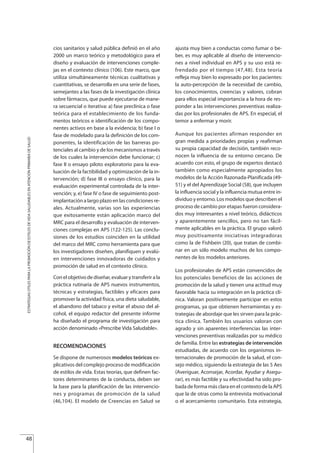 cios sanitarios y salud pública definió en el año
2000 un marco teórico y metodológico para el
diseño y evaluación de intervenciones comple-
jas en el contexto clínico (106). Este marco, que
utiliza simultáneamente técnicas cualitativas y
cuantitativas, se desarrolla en una serie de fases,
semejantes a las fases de la investigación clínica
sobre fármacos, que puede ejecutarse de mane-
ra secuencial o iterativa: a) fase preclínica o fase
teórica para el establecimiento de los funda-
mentos teóricos e identificación de los compo-
nentes activos en base a la evidencia; b) fase I o
fase de modelado para la definición de los com-
ponentes, la identificación de las barreras po-
tenciales al cambio y de los mecanismos a través
de los cuales la intervención debe funcionar; c)
fase II o ensayo piloto exploratorio para la eva-
luación de la factibilidad y optimización de la in-
tervención; d) fase III o ensayo clínico, para la
evaluación experimental controlada de la inter-
vención; y, e) fase IV o fase de seguimiento post-
implantación a largo plazo en las condiciones re-
ales. Actualmente, varias son las experiencias
que exitosamente están aplicación marco del
MRC para el desarrollo y evaluación de interven-
ciones complejas en APS (122-125). Las conclu-
siones de los estudios coinciden en la utilidad
del marco del MRC como herramienta para que
los investigadores diseñen, planifiquen y evalú-
en intervenciones innovadoras de cuidados y
promoción de salud en el contexto clínico.
Con el objetivo de diseñar, evaluar y transferir a la
práctica rutinaria de APS nuevos instrumentos,
técnicas y estrategias, factibles y eficaces para
promover la actividad física, una dieta saludable,
el abandono del tabaco y evitar el abuso del al-
cohol, el equipo redactor del presente informe
ha diseñado el programa de investigación para
acción denominado «Prescribe Vida Saludable».
RECOMENDACIONES
Se dispone de numerosos modelos teóricos ex-
plicativos del complejo proceso de modificación
de estilos de vida. Estas teorías, que definen fac-
tores determinantes de la conducta, deben ser
la base para la planificación de las intervencio-
nes y programas de promoción de la salud
(46,104). El modelo de Creencias en Salud se
ajusta muy bien a conductas como fumar o be-
ber, es muy aplicable al diseño de intervencio-
nes a nivel individual en APS y su uso está re-
frendado por el tiempo (47,48). Esta teoría
refleja muy bien lo expresado por los pacientes:
la auto-percepción de la necesidad de cambio,
los conocimientos, creencias y valores, cobran
para ellos especial importancia a la hora de res-
ponder a las intervenciones preventivas realiza-
das por los profesionales de APS. En especial, el
temor a enfermar y morir.
Aunque los pacientes afirman responder en
gran medida a prioridades propias y reafirman
su propia capacidad de decisión, también reco-
nocen la influencia de su entorno cercano. De
acuerdo con esto, el grupo de expertos destacó
también como especialmente apropiados los
modelos de la Acción Razonada-Planificada (49-
51) y el del Aprendizaje Social (58), que incluyen
la influencia social y la influencia mutua entre in-
dividuo y entorno. Los modelos que describen el
proceso de cambio por etapas fueron considera-
dos muy interesantes a nivel teórico, didácticos
y aparentemente sencillos, pero no tan fácil-
mente aplicables en la práctica. El grupo valoró
muy positivamente iniciativas integradoras
como la de F shbein (20), que tratan de combi-
nar en un s lo modelo muchos de los compo-
nentes de los modelos anteriores.
Los profesionales de APS están convencidos de
los potenciales beneficios de las acciones de
promoción de la salud y tienen una actitud muy
favorable hacia su integración en la práctica clí-
nica. Valoran positivamente participar en estos
programas, ya que obtienen herramientas y es-
trategias de abordaje que les sirven para la prác-
tica clínica. También los usuarios valoran con
agrado y sin aparentes interferencias las inter-
venciones preventivas realizadas por su médico
de familia. Entre las estrategias de intervención
estudiadas, de acuerdo con los organismos in-
ternacionales de promoción de la salud, el con-
sejo médico, siguiendo la estrategia de las 5 Aes
(Averiguar, Aconsejar, Acordar, Ayudar y Asegu-
rar), es más factible y su efectividad ha sido pro-
bada de forma más clara en el contexto de la APS
que la de otras como la entrevista motivacional
o el acercamiento comunitario. Esta estrategia,
48
i
ó
ESTRATEGIASÚTILESPARALAPROMOCIÓNDEESTILOSDEVIDASALUDABLESENATENCIÓNPRIMARIADESALUD
Estrategias Utiles.qxd:Consejo Genético.qxd 15/9/08 12:47 Página 48
 