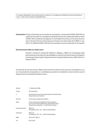 Edición: 1.a
Septiembre 2008
Tirada: 425 ejemplares
© Administración de la Comunidad Autónoma del País Vasco
Departamento de Sanidad
Internet: www.osanet.euskadi.net/osteba/es
Edita: Eusko Jaurlaritzaren Argitalpen Zerbitzu Nagusia
Servicio Central de Publicaciones del Gobierno Vasco
Donostia-San Sebastián, 1 - 01010 Vitoria-Gasteiz
Fotocomposición: RGM, S.A.
Pol. Igeltzera, Pab. 1 bis – 48610 Urduliz-Bizkaia
Impresión: RGM, S.A.
Pol. Igeltzera, Pab. 1 bis – 48610 Urduliz-Bizkaia
ISBN: 987-84-457-2807-9
D.L.: BI-2735-08
Este documento debe ser citado como:
Financiación: Grandes G, Sanchez A, Cortada JM, Calderon C, Balague L, Millan E et al. Estrategias útiles
paralapromocióndeestilosdevidasaludablesenatenciónprimariadesalud.Investigación
Comisionada. Vitoria-Gasteiz. Departamento de Sanidad, Gobierno Vasco, 2008. Informe nº
Osteba D-08-07.
Financiación: Proyecto financiado por las ayudas de investigación comisionada OSTEBA (2005/09), las
ayudas de formación en investigación del Departamento de Sanidad del Gobierno Vasco
(2005011007) y la Red de Investigación en Actividades Preventivas y Promoción de la Sa-
lud en Atención Primaria, financiada por el Instituto de Salud Carlos III (redIAPP, nº exp.
G03/170 y RD06/0018/0018, Ministerio de Sanidad y Consumo del Gobierno de España).
El contenido de este documento refleja exclusivamente la opinión de las personas investigadoras, y no
son necesariamente compartidas en su totalidad por quienes han realizado la revisión externa o por el
Departamento de Sanidad del Gobierno Vasco.
Un registro bibliográfico de esta obra puede consultarse en el catálogo de la Biblioteca General del Gobierno
Vasco: <http://www.euskadi.net/ejgvbiblioteka>.
Estrategias Utiles.qxd:Consejo Genético.qxd 15/9/08 12:47 Página 4
 