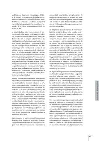 las 5 Aes, está claramente indicada para el hábi-
to de fumar o el consumo de alcohol y se reco-
mienda su extensión a la promoción de la activi-
dad física y una dieta saludable, aunque la
efectividad a largo plazo en las condiciones ha-
bituales de APS deba ser investigada (19, 82, 85,
88, 90, 94, 98).
La efectividad de estas intervenciones de pro-
moción de la salud resulta incierta para los médi-
cos, ya que consideran que los hábitos están con-
dicionados en su origen y también en su
modificación, por factores ajenos al sector sani-
tario. A su vez, los médicos y enfermeras de APS
son percibidos por los pacientes como una refe-
rencia importante en relación al cambio de los
hábitos, pero no necesariamente la más impor-
tante. Su influencia se percibe como comple-
mentaria al resto de condicionantes individuales,
familiares, culturales y sociales, limitada además
por un contexto de mucha demanda, poco tiem-
po y gran diversidad de tareas a llevar a cabo.
Para que las estrategias de promoción de la salud
tengan éxito, deberían enmarcarse en una pers-
pectiva socio-ecológica, que considere de ma-
nera conjunta los múltiples niveles de influencia
sobre las conductas saludables: individuo, fami-
lia, comunidad y sociedad.
Aunque las intervenciones hayan mostrado su
efectividad, son difícilmente sostenibles de for-
ma continuada. La situación actual de la APS,
tanto en su organización como en los recursos
disponibles, condiciona la práctica de dichas ac-
tividades. Se reclama un modelo de trabajo en
los centros de salud más conjunto y coordinado:
facilitar el trabajo coordinado con enfermería,
contar con otros profesionales de apoyo y po-
tenciar un enfoque comunitario. Este modelo se
percibe alejado de los actuales esquemas orga-
nizativos. Las estrategias de intervención no son
directamente implantables en nuestra APS, sino
que deben ser rediseñadas y adaptadas a las
condiciones de los centros de salud, a la vez que
estos deben reorganizarse para dar cabida a la
promoción de la salud.
A continuación se sugieren modificaciones que
deberían darse no sólo en la consulta de aten-
ción primaria o en el centro de salud, sino a cual-
quier nivel del sistema sanitario o incluso en la
comunidad, para facilitar la implantación de
programas de promoción de la salud, que abor-
den estos factores de riesgo en el contexto de la
APS. Se trata de áreas de innovación que debe-
rían ser evaluadas, mediante proyectos de inves-
tigación para acción:
(a) Adaptación de las estrategias de intervención.
Las intervenciones deben estar basadas en evi-
dencias científicas que muestren su eficacia,
pero esta evidencia no es suficiente. Las inter-
venciones eficaces deben ser reelaboradas para
que se adapten a las necesidades del centro, de
tal manera que su implantación sea factible y
sostenible. Para ello es necesario combinar pro-
gramas de formación dirigidos a la práctica de la
promoción de la salud en APS, con proyectos de
investigación que rediseñen las intervenciones y
evalúen su efectividad. Los agentes protagonis-
tas, profesionales y directores de los centros de
APS, deberían identificar las necesidades de sus
centros, evaluar la prioridad, factibilidad y apli-
cabilidad de estrategias innovadoras o de efecti-
vidad contrastada, con el fin de adaptarlas a la
realidad de los centros.
(b) Mejora en la organización sanitaria. Es impres-
cindible abrir las agendas de trabajo a la promo-
ción de la salud, dar mayor prioridad a estas in-
tervenciones y establecer objetivos comunes de
promoción de la salud compartidos por todos
los profesionales del centro. Para ello es necesa-
rio mejorar la comunicación, coordinación y
apoyo mutuo entre los profesionales, así como
dar al centro una proyección comunitaria. El per-
sonal implicado en la ejecución de estos planes
de mejora deberá participar en su planificación,
desarrollo y evaluación.
Una manera de integrar la promoción de la salud
podría ser mediante el empleo de los contratos
de gestión clínica (planes de mejora) vinculados
a los contratos programa de APS, que deberían
recoger los objetivos a alcanzar en cuanto a acti-
vidades de promoción de la salud de una mane-
ra clara y argumentada. Se consideró imprescin-
dible superar la barrera que supone la escasa
comunicación actualmente existente dentro del
sistema sanitario, intra-centro, con la dirección y
entre los centros de salud. Es necesario trabajar
en una misma dirección, con objetivos comunes
49
CONCLUSIONESYRECOMENDACIONES
Estrategias Utiles.qxd:Consejo Genético.qxd 15/9/08 12:47 Página 49
 