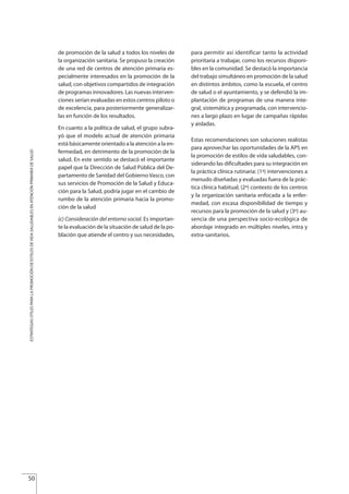 de promoción de la salud a todos los niveles de
la organización sanitaria. Se propuso la creación
de una red de centros de atención primaria es-
pecialmente interesados en la promoción de la
salud, con objetivos compartidos de integración
de programas innovadores. Las nuevas interven-
ciones serían evaluadas en estos centros piloto o
de excelencia, para posteriormente generalizar-
las en función de los resultados.
En cuanto a la política de salud, el grupo subra-
yó que el modelo actual de atención primaria
está básicamente orientado a la atención a la en-
fermedad, en detrimento de la promoción de la
salud. En este sentido se destacó el importante
papel que la Dirección de Salud Pública del De-
partamento de Sanidad del GobiernoVasco, con
sus servicios de Promoción de la Salud y Educa-
ción para la Salud, podría jugar en el cambio de
rumbo de la atención primaria hacia la promo-
ción de la salud
(c) Consideración del entorno social. Es importan-
te la evaluación de la situación de salud de la po-
blación que atiende el centro y sus necesidades,
para permitir así identificar tanto la actividad
prioritaria a trabajar, como los recursos disponi-
bles en la comunidad. Se destacó la importancia
del trabajo simultáneo en promoción de la salud
en distintos ámbitos, como la escuela, el centro
de salud o el ayuntamiento, y se defendió la im-
plantación de programas de una manera inte-
gral, sistemática y programada, con intervencio-
nes a largo plazo en lugar de campañas rápidas
y aisladas.
Estas recomendaciones son soluciones realistas
para aprovechar las oportunidades de la APS en
la promoción de estilos de vida saludables, con-
siderando las dificultades para su integración en
la práctica clínica rutinaria: (1ª) intervenciones a
menudo diseñadas y evaluadas fuera de la prác-
tica clínica habitual, (2ª) contexto de los centros
y la organización sanitaria enfocada a la enfer-
medad, con escasa disponibilidad de tiempo y
recursos para la promoción de la salud y (3º) au-
sencia de una perspectiva socio-ecológica de
abordaje integrado en múltiples niveles, intra y
extra-sanitarios.
50
ESTRATEGIASÚTILESPARALAPROMOCIÓNDEESTILOSDEVIDASALUDABLESENATENCIÓNPRIMARIADESALUD
Estrategias Utiles.qxd:Consejo Genético.qxd 15/9/08 12:47 Página 50
 