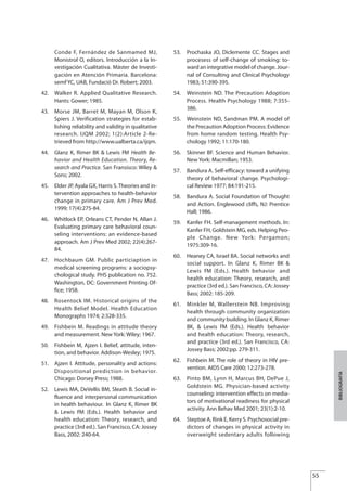 Conde F, Fernández de Sanmamed MJ,
Monistrol O, editors. Introducción a la In-
vestigación Cualitativa. Máster de Investi-
gación en Atención Primaria. Barcelona:
semFYC, UAB, Fundació Dr. Robert; 2003.
42. Walker R. Applied Qualitative Research.
Hants: Gower; 1985.
43. Morse JM, Barret M, Mayan M, Olson K,
Spiers J. Verification strategies for estab-
lishing reliability and validity in qualitative
research. IJQM 2002; 1(2):Article 2-Re-
trieved from http://www.ualberta.ca/ijqm.
44. Glanz K, Rimer BK & Lewis FM Health Be-
havior and Health Education. Theory, Re-
search and Practice. San Fransisco: Wiley &
Sons; 2002.
45. Elder JP, Ayala GX, Harris S.Theories and in-
tervention approaches to health-behavior
change in primary care. Am J Prev Med.
1999; 17(4):275-84.
46. Whitlock EP, Orleans CT, Pender N, Allan J.
Evaluating primary care behavioral coun-
seling interventions: an evidence-based
approach. Am J Prev Med 2002; 22(4):267-
84.
47. Hochbaum GM. Public particiaption in
medical screening programs: a sociopsy-
chological study. PHS publication no. 752.
Washington, DC: Government Printing Of-
fice; 1958.
48. Rosentock IM. Historical origins of the
Health Belief Model. Health Education
Monographs 1974; 2:328-335.
49. Fishbein M. Readings in attitude theory
and measurement. New York: Wiley; 1967.
50. Fishbein M, Ajzen I. Belief, attitude, inten-
tion, and behavior. Addison-Wesley; 1975.
51. Ajzen I. Attitude, personality and actions:
Dispositional prediction in behavior.
Chicago: Dorsey Press; 1988.
52. Lewis MA, DeVellis BM, Sleath B. Social in-
fluence and interpersonal communication
in health behaviour. In Glanz K, Rimer BK
& Lewis FM (Eds.). Health behavior and
health education: Theory, research, and
practice (3rd ed.). San Francisco, CA: Jossey
Bass, 2002: 240-64.
53. Prochaska JO, Diclemente CC. Stages and
procesess of self-change of smoking: to-
ward an integrative model of change. Jour-
nal of Consulting and Clinical Psychology
1983; 51:390-395.
54. Weinstein ND. The Precaution Adoption
Process. Health Psychology 1988; 7:355-
386.
55. Weinstein ND, Sandman PM. A model of
the Precaution Adoption Process: Evidence
from home random testing. Health Psy-
chology 1992; 11:170-180.
56. Skinner BF. Science and Human Behavior.
New York: Macmillan; 1953.
57. Bandura A. Self-efficacy: toward a unifying
theory of behavioral change. Psychologi-
cal Review 1977; 84:191-215.
58. Bandura A. Social Foundation of Thought
and Action. Englewood cliffs, NJ: Prentice
Hall; 1986.
59. Kanfer FH. Self-management methods. In:
Kanfer FH, Goldstein MG, eds. Helping Peo-
ple Change. New York: Pergamon;
1975:309-16.
60. Heaney CA, Israel BA. Social networks and
social support. In Glanz K, Rimer BK &
Lewis FM (Eds.). Health behavior and
health education: Theory, research, and
practice (3rd ed.). San Francisco, CA: Jossey
Bass; 2002: 185-209.
61. Minkler M, Wallerstein NB. Improving
health through community organization
and community building. In Glanz K, Rimer
BK, & Lewis FM (Eds.). Health behavior
and health education: Theory, research,
and practice (3rd ed.). San Francisco, CA:
Jossey Bass; 2002:pp. 279-311.
62. Fishbein M. The role of theory in HIV pre-
vention. AIDS Care 2000; 12:273-278.
63. Pinto BM, Lynn H, Marcus BH, DePue J,
Goldstein MG. Physician-based activity
counseling: intervention effects on media-
tors of motivational readiness for physical
activity. Ann Behav Med 2001; 23(1):2-10.
64. Steptoe A, Rink E, Kerry S. Psychosocial pre-
dictors of changes in physical activity in
overweight sedentary adults following
55
BIBLIOGRAFÍA
Estrategias Utiles.qxd:Consejo Genético.qxd 15/9/08 12:47 Página 55
 