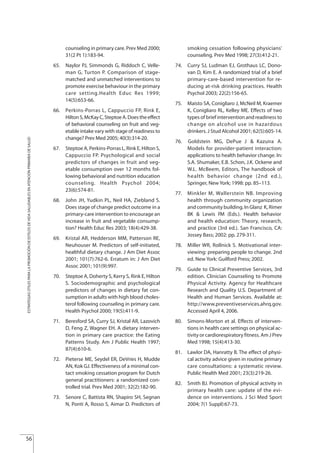 56
ESTRATEGIASÚTILESPARALAPROMOCIÓNDEESTILOSDEVIDASALUDABLESENATENCIÓNPRIMARIADESALUD
counseling in primary care. Prev Med 2000;
31(2 Pt 1):183-94.
65. Naylor PJ, Simmonds G, Riddoch C, Velle-
man G, Turton P. Comparison of stage-
matched and unmatched interventions to
promote exercise behaviour in the primary
care setting.Health Educ Res 1999;
14(5):653-66.
66. Perkins-Porras L, Cappuccio FP, Rink E,
HiltonS,McKayC,SteptoeA.Doestheeffect
of behavioral counseling on fruit and veg-
etable intake vary with stage of readiness to
change? Prev Med 2005; 40(3):314-20.
67. Steptoe A, Perkins-Porras L, Rink E, Hilton S,
Cappuccio FP. Psychological and social
predictors of changes in fruit and veg-
etable consumption over 12 months fol-
lowing behavioral and nutrition education
counseling. Health Psychol 2004;
23(6):574-81.
68. John JH, Yudkin PL, Neil HA, Ziebland S.
Does stage of change predict outcome in a
primary-care intervention to encourage an
increase in fruit and vegetable consump-
tion? Health Educ Res 2003; 18(4):429-38.
69. Kristal AR, Hedderson MM, Patterson RE,
Neuhouser M. Predictors of self-initiated,
healthful dietary change. J Am Diet Assoc
2001; 101(7):762-6. Erratum in: J Am Diet
Assoc 2001; 101(9):997.
70. Steptoe A, Doherty S, Kerry S, Rink E, Hilton
S. Sociodemographic and psychological
predictors of changes in dietary fat con-
sumption in adults with high blood choles-
terol following counseling in primary care.
Health Psychol 2000; 19(5):411-9.
71. Beresford SA, Curry SJ, Kristal AR, Lazovich
D, Feng Z, Wagner EH. A dietary interven-
tion in primary care practice: the Eating
Patterns Study. Am J Public Health 1997;
87(4):610-6.
72. Pieterse ME, Seydel ER, DeVries H, Mudde
AN, Kok GJ. Effectiveness of a minimal con-
tact smoking cessation program for Dutch
general practitioners: a randomized con-
trolled trial. Prev Med 2001; 32(2):182-90.
73. Senore C, Battista RN, Shapiro SH, Segnan
N, Ponti A, Rosso S, Aimar D. Predictors of
smoking cessation following physicians'
counseling. Prev Med 1998; 27(3):412-21.
74. Curry SJ, Ludman EJ, Grothaus LC, Dono-
van D, Kim E. A randomized trial of a brief
primary-care-based intervention for re-
ducing at-risk drinking practices. Health
Psychol 2003; 22(2):156-65.
75. Maisto SA, Conigliaro J, McNeil M, Kraemer
K, Conigliaro RL, Kelley ME. Effects of two
types of brief intervention and readiness to
change on alcohol use in hazardous
drinkers. J Stud Alcohol 2001; 62(5):605-14.
76. Goldstein DePue Kazuira
Models for provider-patient interaction:
applications to health behavior change. In:
S.A. Shumaker, E.B. Schon, J.K. Ockene and
W.L. McBeem, Editors, The handbook of
health behavior change (2nd ed.),
Springer, New York; 1998: pp. 85–113.
77. Minkler M, Wallerstein NB. Improving
health through community organization
and community building. In Glanz K, Rimer
BK & Lewis FM (Eds.). Health behavior
and health education: Theory, research,
and practice (3rd ed.). San Francisco, CA:
Jossey Bass; 2002: pp. 279-311.
78. Miller WR, Rollnick S. Motivational inter-
viewing: preparing people to change. 2nd
ed. New York: Guilford Press; 2002.
79. Guide to Clinical Preventive Services, 3rd
edition. Clinician Counseling to Promote
Physical Activity. Agency for Healthcare
Research and Quality U.S. Department of
Health and Human Services. Available at:
http://www.preventiveservices.ahrq.gov.
Accessed April 4, 2006.
80. Simons-Morton et al. Effects of interven-
tions in health care settings on physical ac-
tivity or cardiorespiratory fitness. Am J Prev
Med 1998; 15(4):413-30.
81. Lawlor DA, Hanratty B. The effect of physi-
cal activity advice given in routine primary
care consultations: a systematic review.
Public Health Med 2001; 23(3):219-26.
82. Smith BJ. Promotion of physical activity in
primary health care: update of the evi-
dence on interventions. J Sci Med Sport
2004; 7(1 Suppl):67-73.
MG, J & A.
Estrategias Utiles.qxd:Consejo Genético.qxd 15/9/08 12:47 Página 56
 
