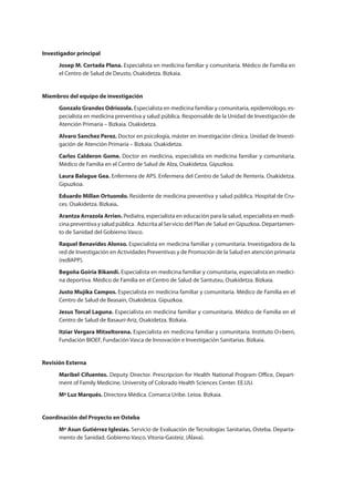 Investigador principal
Josep M. Cortada Plana. Especialista en medicina familiar y comunitaria. Médico de Familia en
el Centro de Salud de Deusto, Osakidetza. Bizkaia.
Miembros del equipo de investigación
Gonzalo Grandes Odriozola. Especialista en medicina familiar y comunitaria, epidemiólogo, es-
pecialista en medicina preventiva y salud pública. Responsable de la Unidad de Investigación de
Atención Primaria – Bizkaia. Osakidetza.
Alvaro Sanchez Perez. Doctor en psicología, máster en investigación clínica. Unidad de Investi-
gación de Atención Primaria – Bizkaia. Osakidetza.
Carlos Calderon Gome. Doctor en medicina, especialista en medicina familiar y comunitaria.
Médico de Familia en el Centro de Salud de Alza, Osakidetza. Gipuzkoa.
Laura Balague Gea. Enfermera de APS. Enfermera del Centro de Salud de Rentería. Osakidetza.
Gipuzkoa.
Eduardo Millan Ortuondo. Residente de medicina preventiva y salud pública. Hospital de Cru-
ces. Osakidetza. Bizkaia.
Arantza Arrazola Arrien. Pediatra, especialista en educación para la salud, especialista en medi-
cina preventiva y salud pública. Adscrita al Ser
to de Sanidad del Gobierno Vasco.
Raquel Benavides Alonso. Especialista en medicina familiar y comunitaria. Investigadora de la
red de Investigación en Actividades Preventivas y de Promoción de la Salud en atención primaria
(redIAPP).
Begoña Goiria Bikandi. Especialista en medicina familiar y comunitaria, especialista en medici-
na deportiva. Médico de Familia en el Centro de Salud de Santutxu, Osakidetza. Bizkaia.
Justo Mujika Campos. Especialista en medicina familiar y comunitaria. Médico de Familia en el
Centro de Salud de Beasain, Osakidetza. Gipuzkoa.
Jesus Torcal Laguna. Especialista en medicina familiar y comunitaria. Médico de Familia en el
Centro de Salud de Basauri-Ariz, Osakidetza. Bizkaia.
Itziar Vergara Mitxeltorena. Especialista en medicina familiar y comunitaria. Instituto O+berri,
Fundación BIOEF, Fundación Vasca de Innovación e Investigación Sanitarias. Bizkaia.
Revisión Externa
Maribel Cifuentes. Deputy Director. Prescripcion for Health National Program Office, Depart-
ment of Family Medicine, University of Colorado Health Sciences Center. EE.UU.
Mª Luz Marqués. Directora Médica. Comarca Uribe. Leioa. Bizkaia.
Coordinación del Proyecto en Osteba
Mª Asun Gutiérrez Iglesias. Servicio de Evaluación de Tecnologías Sanitarias, Osteba. Departa-
mento de Sanidad. Gobierno Vasco. Vitoria-Gasteiz. (Álava).
Estrategias Utiles.qxd:Consejo Genético.qxd 15/9/08 12:47 Página 5
vicio del Plan de Salud en Gipuzkoa. Departamen-
 