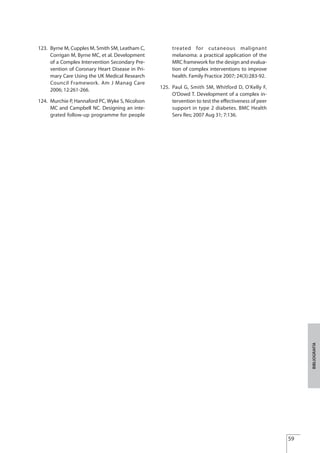 59
BIBLIOGRAFÍA
123. Byrne M, Cupples M, Smith SM, Leatham C,
Corrigan M, Byrne MC, et al. Development
of a Complex Intervention Secondary Pre-
vention of Coronary Heart Disease in Pri-
mary Care Using the UK Medical Research
Council Framework. Am J Manag Care
2006; 12:261-266.
124. Murchie P, Hannaford PC, Wyke S, Nicolson
MC and Campbell NC. Designing an inte-
grated follow-up programme for people
treated for cutaneous malignant
melanoma: a practical application of the
MRC framework for the design and evalua-
tion of complex interventions to improve
health. Family Practice 2007; 24(3):283-92.
125. Paul G, Smith SM, Whitford D, O'Kelly F,
O'Dowd T. Development of a complex in-
tervention to test the effectiveness of peer
support in type 2 diabetes. BMC Health
Serv Res; 2007 Aug 31; 7:136.
Estrategias Utiles.qxd:Consejo Genético.qxd 15/9/08 12:47 Página 59
 