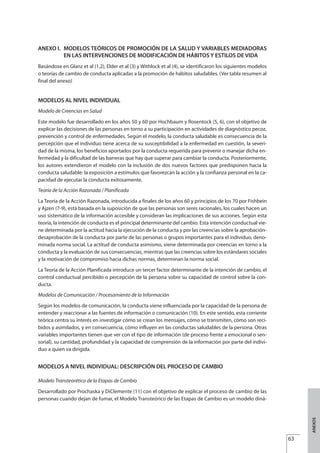ANEXOS
63
ANEXO I. MODELOS TEÓRICOS DE PROMOCIÓN DE LA SALUD Y VARIABLES MEDIADORAS
EN LAS INTERVENCIONES DE MODIFICACIÓN DE HÁBITOS Y ESTILOS DE VIDA
Basándose en Glanz et al (1,2), Elder et al (3) y Withlock et al (4), se identificaron los siguientes modelos
o teorías de cambio de conducta aplicadas a la promoción de hábitos saludables. (Ver tabla resumen al
final del anexo)
MODELOS AL NIVEL INDIVIDUAL
Modelo de Creencias en Salud
Este modelo fue desarrollado en los años 50 y 60 por Hochbaum y Rosentock (5, 6), con el objetivo de
explicar las decisiones de las personas en torno a su participación en actividades de diagnóstico pecoz,
prevención y control de enfermedades. Según el modelo, la conducta saludable es consecuencia de la
percepción que el individuo tiene acerca de su susceptibilidad a la enfermedad en cuestión, la severi-
dad de la misma, los beneficios aportados por la conducta requerida para prevenir o manejar dicha en-
fermedad y la dificultad de las barreras que hay que superar para cambiar la conducta. Posteriormente,
los autores extendieron el modelo con la inclusión de dos nuevos factores que predisponen hacia la
conducta saludable: la exposición a estímulos que favorezcan la acción y la confianza personal en la ca-
pacidad de ejecutar la conducta exitosamente.
Teoría de la Acción Razonada / Planificada
La Teoría de la Acción Razonada, introducida a finales de los años 60 y principios de los 70 por Fishbein
y Ajzen (7-9), está basada en la suposición de que las personas son seres racionales, los cuales hacen un
uso sistemático de la información accesible y consideran las implicaciones de sus acciones. Según esta
teoría, la intención de conducta es el principal determinante del cambio. Esta intención conductual vie-
ne determinada por la actitud hacia la ejecución de la conducta y por las creencias sobre la aprobación-
desaprobación de la conducta por parte de las personas o grupos importantes para el individuo, deno-
minada norma social. La actitud de conducta asimismo, viene determinada por creencias en torno a la
conducta y la evaluación de sus consecuencias, mientras que las creencias sobre los estándares sociales
y la motivación de compromiso hacia dichas normas, determinan la norma social.
La Teoría de la Acción Planificada introduce un tercer factor determinante de la intención de cambio, el
control conductual percibido o percepción de la persona sobre su capacidad de control sobre la con-
ducta.
Modelos de Comunicación / Procesamiento de la Información
Según los modelos de comunicación, la conducta viene influenciada por la capacidad de la persona de
entender y reaccionar a las fuentes de información o comunicación (10). En este sentido, esta corriente
teórica centra su interés en investigar cómo se crean los mensajes, cómo se transmiten, cómo son reci-
bidos y asimilados, y en consecuencia, cómo influyen en las conductas saludables de la persona. Otras
variables importantes tienen que ver con el tipo de información (de proceso frente a emocional o sen-
sorial), su cantidad, profundidad y la capacidad de comprensión de la información por parte del indivi-
duo a quien va dirigida.
MODELOS A NIVEL INDIVIDUAL: DESCRIPCIÓN DEL PROCESO DE CAMBIO
Modelo Transteorético de la Etapas de Cambio
Desarrollado por Prochaska y DiClemente (11) con el objetivo de explicar el proceso de cambio de las
personas cuando dejan de fumar, el Modelo Transteórico de las Etapas de Cambio es un modelo diná-
Estrategias Utiles.qxd:Consejo Genético.qxd 15/9/08 12:47 Página 63
 