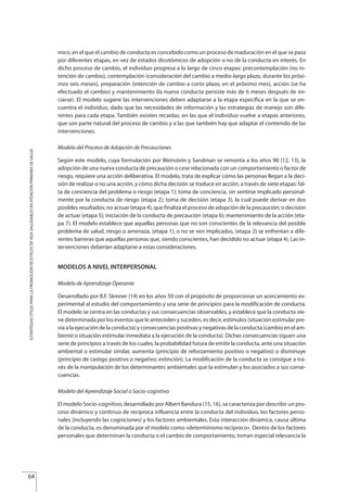 mico, en el que el cambio de conducta es concebido como un proceso de maduración en el que se pasa
por diferentes etapas, en vez de estados dicotómicos de adopción o no de la conducta en interés. En
dicho proceso de cambio, el individuo progresa a lo largo de cinco etapas: precontemplación (no in-
tención de cambio), contemplación (consideración del cambio a medio-largo plazo, durante los próxi-
mos seis meses), preparación (intención de cambio a corto plazo, en el próximo mes), acción (se ha
efectuado el cambio) y mantenimiento (la nueva conducta persiste más de 6 meses después de ini-
ciarse). El modelo sugiere las intervenciones deben adaptarse a la etapa específica en la que se en-
cuentra el individuo, dado que las necesidades de información y las estrategias de manejo son dife-
rentes para cada etapa. También existen recaidas, en las que el individuo vuelve a etapas anteriores,
que son parte natural del proceso de cambio y a las que también hay que adaptar el contenido de las
intervenciones.
Modelo del Proceso de Adopción de Precauciones
Según este modelo, cuya formulación por Weinstein y Sandman se remonta a los años 90 (12, 13), la
adopción de una nueva conducta de precaución o cese relacionada con un comportamiento o factor de
riesgo, requiere una acción deliberativa. El modelo, trata de explicar cómo las personas llegan a la deci-
sión de realizar o no una acción, y cómo dicha decisión se traduce en acción, a través de siete etapas: fal-
ta de conciencia del problema o riesgo (etapa 1); toma de conciencia, sin sentirse implicado personal-
mente por la conducta de riesgo (etapa 2); toma de decisión (etapa 3), la cual puede derivar en dos
posibles resultados; no actuar (etapa 4), que finaliza el proceso de adopción de la precaución; o decisión
de actuar (etapa 5); iniciación de la conducta de precaución (etapa 6); mantenimiento de la acción (eta-
pa 7). El modelo establece que aquellas personas que no son conscientes de la relevancia del posible
problema de salud, riesgo o amenaza, (etapa 1), o no se ven implicados, (etapa 2) se enfrentan a dife-
rentes barreras que aquellas personas que, siendo conscientes, han decidido no actuar (etapa 4). Las in-
tervenciones deberían adaptarse a estas consideraciones.
MODELOS A NIVEL INTERPERSONAL
Modelo de Aprendizaje Operante
Desarrollado por B.F. Skinner (14) en los años 50 con el propósito de proporcionar un acercamiento ex-
perimental al estudio del comportamiento y una serie de principios para la modificación de conducta.
El modelo se centra en las conductas y sus consecuencias observables, y establece que la conducta vie-
ne determinada por los eventos que le anteceden y suceden, es decir, estímulos (situación estimular pre-
via a la ejecución de la conducta) y consecuencias positivas y negativas de la conducta (cambio en el am-
biente o situación estimular inmediata a la ejecución de la conducta). Dichas consecuencias siguen una
serie de principios a través de los cuales, la probabilidad futura de emitir la conducta, ante una situación
ambiental o estimular similar, aumenta (principio de reforzamiento positivo o negativo) o disminuye
(principio de castigo positivo o negativo; extinción). La modificación de la conducta se consigue a tra-
vés de la manipulación de los determinantes ambientales que la estimulan y los asociados a sus conse-
cuencias.
Modelo del Aprendizaje Social o Socio-cognitivo
El modelo Socio-cognitivo, desarrollado por Albert Bandura (15, 16), se caracteriza por describir un pro-
ceso dinámico y continuo de reciproca influencia entre la conducta del individuo, los factores perso-
nales (incluyendo las cogniciones) y los factores ambientales. Esta interacción dinámica, causa última
de la conducta, es denominada por el modelo como «determinismo recíproco». Dentro de los factores
personales que determinan la conducta o el cambio de comportamiento, toman especial relevancia la
64
ESTRATEGIASÚTILESPARALAPROMOCIÓNDEESTILOSDEVIDASALUDABLESENATENCIÓNPRIMARIADESALUD
Estrategias Utiles.qxd:Consejo Genético.qxd 15/9/08 12:47 Página 64
 