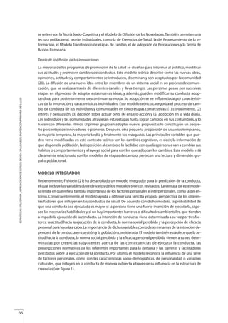 se refiere son laTeoría Socio-Cognitiva y el Modelo de Difusión de las Novedades.También permiten una
lectura poblacional, teorías individuales, como la de Creencias de Salud, la del Procesamiento de la In-
formación, el Modelo Transteórico de etapas de cambio, el de Adopción de Precauciones y la Teoría de
Acción Razonada.
Teoría de la difusión de las innovaciones
La mayoría de los programas de promoción de la salud se diseñan para informar al público, modificar
sus actitudes y promover cambios de conductas. Este modelo teórico describe cómo las nuevas ideas,
opiniones, actitudes y comportamientos se introducen, diseminan y son aceptados por la comunidad
(20). La difusión de una nueva idea entre los miembros de un sistema social es un proceso de comuni-
cación, que se realiza a través de dferentes canales y lleva tiempo. Las personas pasan por sucesivas
etapas en el proceso de adoptar estas nuevas ideas, y además, pueden modificar su conducta adop-
tandola, para posteriormente descontinuar su moda. Su adopción se ve influenciada por característi-
cas de la innovación y características individuales. Este modelo teórico categoriza el proceso de cam-
bio de conducta de los individuos y comunidades en cinco etapas consecutivas: (1) conocimiento, (2)
interés y persuasión, (3) decisión sobre actuar o no, (4) ensayo-acción y (5) adopción en la vida diaria.
Los individuos y las comunidades atraviesan estas etapas hasta lograr cambios en sus costumbres, y lo
hacen con diferentes ritmos. El primer grupo en adoptar nuevas propuestas lo constituyen un peque-
ño porcentaje de innovadores o pioneros. Después, otra pequeña proporción de usuarios tempranos,
la mayoría temprana, la mayoría tardía y finalmente los rezagados. Las principales variables que pue-
den verse modificadas en este contexto teórico son los cambios cognitivos, es decir, la información de
que dispone la población, la disposición al cambio o la facilidad con que las personas van a cambiar sus
hábitos o comportamientos y el apoyo social para con los que adoptan los cambios. Este modelo está
claramente relacionado con los modelos de etapas de cambio, pero con una lectura y dimensión gru-
pal o poblacional.
MODELO INTEGRADOR
Recientemente, Fishbein (21) ha desarrollado un modelo integrador para la predicción de la conducta,
el cual incluye las variables clave de varios de los modelos teóricos revisados. La ventaja de este mode-
lo reside en que refleja tanto la importancia de los factores personales e interpersonales, como la del en-
torno. Consecuentemente, el modelo ayuda a obtener una sencilla y rápida perspectiva de los diferen-
tes factores que influyen en las conductas de salud. De acuerdo con dicho modelo, la probabilidad de
que una conducta sea ejecutada es mayor si la persona tiene una fuerte intención de ejecutarla, si po-
see las necesarias habilidades y si no hay importantes barreras o dificultades ambientales, que tiendan
a impedir la ejecución de la conducta. La intención de conducta, viene determinada a su vez por tres fac-
tores: la actitud hacia la ejecución de la conducta, la norma social percibida y la percepción de eficacia
personal para levarla a cabo. La importancia de dichas variables como determinantes de la intención de-
penderá de la conducta en cuestión y la población considerada. El modelo también establece que la ac-
titud hacia la conducta, la norma social percibida y la eficacia personal percibida vienen a su vez deter-
minadas por creencias subyacentes acerca de las consecuencias de ejecutar la conducta, las
prescripciones normativas de los referentes importantes para la persona y las barreras y facilitadores
percibidos sobre la ejecución de la conducta. Por último, el modelo reconoce la influencia de una serie
de factores personales, como son las características socio-demográficas, de personalidad o variables
culturales, que influyen en la conducta de manera indirecta a través de su influencia en la estructura de
creencias (ver figura 1).
66
ESTRATEGIASÚTILESPARALAPROMOCIÓNDEESTILOSDEVIDASALUDABLESENATENCIÓNPRIMARIADESALUD
Estrategias Utiles.qxd:Consejo Genético.qxd 15/9/08 12:47 Página 66
 