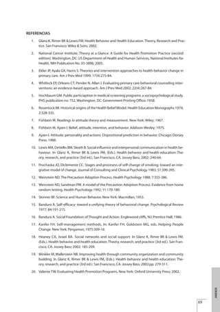 REFERENCIAS
1. Glanz K, Rimer BK Lewis FM. Health Behavior and Health Education. Theory, Research and Prac-
tice. San Fransisco: Wiley & Sons; 2002.
2. National Cancer Institute. Theory at a Glance: A Guide for Health Promotion Practice (second
edition). Washington, DC: US Department of Health and Human Services, National Institutes for
Health, NIH Publication No. 05-3896; 2005.
3. Elder JP, Ayala GX, Harris S. Theories and intervention approaches to health-behavior change in
primary care. Am J Prev Med 1999; 17(4):275-84.
4. Whitlock EP, Orleans CT, Pender N, Allan J. Evaluating primary care behavioral counseling inter-
ventions: an evidence-based approach. Am J Prev Med 2002; 22(4):267-84.
5. Hochbaum GM. Public particiaption in medical screening programs: a sociopsychological study.
PHS publication no. 752. Washington, DC: Government Printing Office; 1958.
6. Rosentock IM. Historical origins of the Health Belief Model. Health Education Monographs 1974;
2:328-335.
7. Fishbein M. Readings in attitude theory and measurement. New York: Wiley; 1967.
8. Fishbein M, Ajzen I. Belief, attitude, intention, and behavior. Addison-Wesley; 1975.
9. Ajzen I. Attitude, personality and actions: Dispositional prediction in behavior. Chicago: Dorsey
Press; 1988.
10. Lewis MA, DeVellis BM, Sleath B. Social influence and interpersonal communication in health be-
haviour. In Glanz K, Rimer BK & Lewis FM, (Eds.). Health behavior and health education: The-
ory, research, and practice (3rd ed.). San Francisco, CA: Jossey Bass; 2002: 240-64.
11. Prochaska JO, Diclemente CC. Stages and procesess of self-change of smoking: toward an inte-
grative model of change. Journal of Consulting and Clinical Psychology 1983; 51:390-395.
12. Weinstein ND. The Precaution Adoption Process. Health Psychology 1988; 7:355-386.
13. Weinstein ND, Sandman PM. A model of the Precaution Adoption Process: Evidence from home
random testing. Health Psychology 1992; 11:170-180.
14. Skinner BF. Science and Human Behavior. New York: Macmillan; 1953.
15. Bandura A. Self-efficacy: toward a unifying theory of behavioral change. Psychological Review
1977; 84:191-215.
16. Bandura A. Social Foundation of Thought and Action. Englewood cliffs, NJ: Prentice Hall; 1986.
17. Kanfer FH. Self-management methods. In: Kanfer FH, Goldstein MG, eds. Helping People
Change. New York: Pergamon; 1975:309-16.
18. Heaney CA, Israel BA. Social networks and social support. In Glanz K, Rimer BK & Lewis FM,
(Eds.). Health behavior and health education: Theory, research, and practice (3rd ed.). San Fran-
cisco, CA: Jossey Bass; 2002: 185-209.
19. Minkler M, Wallerstein NB. Improving health through community organization and community
building. In Glanz K, Rimer BK & Lewis FM, (Eds.). Health behavior and health education: The-
ory, research, and practice (3rd ed.). San Francisco, CA: Jossey Bass; 2002:pp. 279-311.
20. Valente TW. Evaluating Health Promotion Programs. New York: Oxford University Press; 2002.
69
&
ANEXOS
Estrategias Utiles.qxd:Consejo Genético.qxd 15/9/08 12:47 Página 69
 