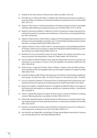 21. Fishbein M. The role of theory in HIV prevention. AIDS Care 2000; 12:273-278.
22. Pinto BM, Lynn H, Marcus BH, DePue J, Goldstein MG. Physician-based activity counseling: in-
tervention effects on mediators of motivational readiness for physical activity. Ann Behav Med
2001; 23(1):2-10.
23. Steptoe A, Rink E, Kerry S. Psychosocial predictors of changes in physical activity in overweight
sedentary adults following counseling in primary care. Prev Med. 2000; 31(2 Pt 1):183-94.
24. Naylor PJ, Simmonds G, Riddoch C,Velleman G,Turton P. Comparison of stage-matched and un-
matched interventions to promote exercise behaviour in the primary care setting.Health Educ
Res 1999; 14(5):653-66.
25. Steptoe A, Perkins-Porras L, Rink E, Hilton S, Cappuccio FP. Psychological and social predictors of
changes in fruit and vegetable consumption over 12 months following behavioral and nutrition
education counseling. Health Psychol 2004; 23(6):574-81.
26. Steptoe A, Doherty S, Kerry S, Rink E, Hilton S. Sociodemographic and psychological predictors
of changes in dietary fat consumption in adults with high blood cholesterol following counsel-
ing in primary care. Health Psychol 2000; 19(5):411-9.
27. Beresford SA, Curry SJ, Kristal AR, Lazovich D, Feng Z, Wagner EH. A dietary intervention in pri-
mary care practice: the Eating Patterns Study. Am J Public Health 1997; 87(4):610-6.
28. John JH,Yudkin PL, Neil HA, Ziebland S. Does stage of change predict outcome in a primary-care
intervention to encourage an increase in fruit and vegetable consumption? Health Educ Res
2003; 18(4):429-38.
29. Perkins-Porras L, Cappuccio FP, Rink E, Hilton S, McKay C, Steptoe A. Does the effect of behav-
ioral counseling on fruit and vegetable intake vary with stage of readiness to change? Prev Med
2005; 40(3):314-20.
30. Kristal AR, Hedderson MM, Patterson RE, Neuhouser M. Predictors of self-initiated, healthful di-
etary change. J Am Diet Assoc 2001; 101(7):762-6. Erratum in: J Am Diet Assoc 2001; 101(9):997.
31. Curry SJ, Ludman EJ, Grothaus LC, Donovan D, Kim E. A randomized trial of a brief primary-care-
based intervention for reducing at-risk drinking practices. Health Psychol 2003; 22(2):156-65.
32. Maisto SA, Conigliaro J, McNeil M, Kraemer K, Conigliaro RL, Kelley ME. Effects of two types of
brief intervention and readiness to change on alcohol use in hazardous drinkers. J Stud Alcohol
2001; 62(5):605-14.
33. Senore C, Battista RN, Shapiro SH, Segnan N, Ponti A, Rosso S, Aimar D. Predictors of smoking
cessation following physicians' counseling. Prev Med 1998; 27(3):412-21.
34. Pieterse ME, Seydel ER, DeVries H, Mudde AN, Kok GJ. Effectiveness of a minimal contact smok-
ing cessation program for Dutch general practitioners: a randomized controlled trial. Prev Med
2001; 32(2):182-90.
35. Grandes G, Cortada JM, Arrazola A, Laka JP. Predictors of long-term outcome of a smoking ces-
sation programme in primary care. Br J Gen Pract 2003; 53(487):101-7.
36. an Sluijs EM, van Poppel MN, van Mechelen W. Stage-based lifestyle interventions in primary
care: are they effective? Am J Prev Med 2004;26(4):330-43.
70
V
ESTRATEGIASÚTILESPARALAPROMOCIÓNDEESTILOSDEVIDASALUDABLESENATENCIÓNPRIMARIADESALUD
Estrategias Utiles.qxd:Consejo Genético.qxd 15/9/08 12:47 Página 70
 