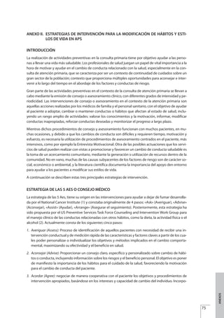 ANEXO II. ESTRATEGIAS DE INTERVENCIÓN PARA LA MODIFICACIÓN DE HÁBITOS Y ESTI-
LOS DE VIDA EN APS
INTRODUCCIÓN
La realización de actividades preventivas en la consulta primaria tiene por objetivo ayudar a las perso-
nas a llevar una vida más saludable. Los profesionales de salud juegan un papel de vital importancia a la
hora de motivar y ayudar en el cambio de conducta relacionado con la salud, especialmente en la con-
sulta de atención primaria, que se caracteriza por ser un contexto de continuidad de cuidados sobre un
gran sector de la población; contexto que proporciona múltiples oportunidades para aconsejar e inter-
venir a lo largo del tiempo en el abordaje de los factores y conductas de riesgo.
Gran parte de las actividades preventivas en el contexto de la consulta de atención primaria se llevan a
cabo mediante la emisión de consejo o asesoramiento clínico, con diferentes grados de intensidad y pe-
riodicidad. Las intervenciones de consejo o asesoramiento en el contexto de la atención primaria son
aquellas acciones realizadas por los médicos de familia y el personal sanitario, con el objetivo de ayudar
al paciente a adoptar, cambiar o mantener conductas o hábitos que afectan al estado de salud, inclu-
yendo un rango amplio de actividades: valorar los conocimientos y la motivación, informar, modificar
conductas inapropiadas, reforzar conductas deseadas y monitorizar el progreso a largo plazo.
Mientras dichos procedimientos de consejo y asesoramiento funcionan con muchos pacientes, en mu-
chas ocasiones, y debido a que los cambios de conducta son difíciles y requieren tiempo, motivación y
esfuerzo, es necesaria la utilización de procedimientos de asesoramiento centrados en el paciente, más
intensivos, como por ejemplo la Entrevista Motivacional. Otra de las posibles actuaciones que los servi-
cios de salud pueden realizar con vistas a promocionar y favorecer un cambio de conducta saludable es
la toma de un acercamiento comunitario, mediante la generación o utilización de recursos dentro de la
comunidad. No en vano, muchas de las causas subyacentes de los factores de riesgo son de carácter so-
cial, económico o ambiental, y la literatura científica documenta la importancia del apoyo den entorno
para ayudar a los pacientes a modificar sus estilos de vida.
A continuación se describen estas tres principales estrategias de intervención.
ESTRATEGIA DE LAS 5 AES O CONSEJO MÉDICO
La estrategia de las 5 Aes, tiene su origen en las intervenciones para ayudar a dejar de fumar desarrolla-
da por el National Cancer Institute (1) y constaba originalmente de 4 pasos: «Ask» (Averiguar), «Advise»
(Aconsejar), «Assist» (Ayudar), «Arrange» (Asegurar el seguimiento). Posteriormente, esta estrategia ha
sido propuesta por el US Preventive Services Task Force Counseling and Intervention Work Group para
el manejo clínico de las conductas relacionadas con otros hábitos, como la dieta, la actividad física o el
alcohol (2). Actualmente consta de los siguientes cinco pasos:
1. Averiguar (Assess): Proceso de identificación de aquellos pacientes con necesidad de recibir una in-
tervención conductual y de medición rápida de las características y factores claves a partir de los cua-
les poder personalizar o individualizar los objetivos y métodos implicados en el cambio comporta-
mental, maximizando su efectividad y el beneficio en salud.
2. Aconsejar (Advise): Proporcionar un consejo claro, específico y personalizado sobre cambio de hábi-
tos o conducta, incluyendo información sobre los riesgos y el beneficio personal. El objetivo es poner
de manifiesto la importancia de los hábitos para el cuidado de la salud, favoreciendo la motivación
para el cambio de conducta del paciente.
3. Acordar (Agree): negociar de manera cooperativa con el paciente los objetivos y procedimientos de
intervención apropiados, basándose en los intereses y capacidad de cambio del individuo. Incorpo-
75
ANEXOS
Estrategias Utiles.qxd:Consejo Genético.qxd 15/9/08 12:47 Página 75
 