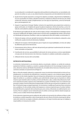 ra una evaluación o consideración cooperativa de las preferencias del paciente, sus necesidades y dis-
posición al cambio. Lo cual, a su vez, determinará los componentes y la intensidad de la intervención.
4. Ayudar (Assist): Ayudar al paciente a conseguir los objetivos acordados, adquiriendo las habilidades y
recursos que faciliten el cambio y aborden las barreras, mediante la utilización de técnicas de cambio
conductual. Asimismo, puede complementarse con otro tipo de tratamientos, como los farmacoló-
gicos, psicoterapéuticos, etc.
5. Asegurar el seguimiento (Arrange): Realizar contactos de seguimiento para proporcionar asistencia y
apoyo continuado, con el objetivo de ajustar los planes terapéuticos. Dentro de esta fase, y como mé-
todo de continuidad de cuidados, se incluye la derivación a consulta especializada o recursos externos.
Es de destacar que la aplicación de cada una de las etapas y el tipo e intensidad de las estrategias necesa-
rias para la modificación de hábitos, puede variar en función de la complejidad del cambio y de los facto-
res individuales de la persona. Para llevar a cabo una implantación eficaz del modelo, se recomienda: (3)
1. Sistemas de apoyo, como por ejemplo herramientas informáticas de recordatorio, evaluación, aviso,
notificación, ayuda a la toma de decisiones, feedback.
2. Utilización de equipos multi-disciplinares para el reparto de responsabilidades a la hora de realizar
los diferentes pasos de la intervención.
3. Entrenamiento de los clínicos y del resto del personal, para optimizar la administración de interven-
ciones centradas en el paciente.
4. Coordinación de servicios, que posibiliten la derivación de ciertas personas a centros especializados
o la ejecución de intervenciones más intensivas o basadas en cuidados escalonados y progresivos.
5. Utilización de los recursos de la comunidad.
ENTREVISTA MOTIVACIONAL
La entrevista motivacional es una entrevista abierta, encaminada a obtener un cambio de conducta,
ayudando al individuo a explorar y a resolver su propia ambivalencia (4). Esta estrategia incorpora entre
otros, elementos teóricos del Modelo Transteorético (5), el modelo de las Creencias en Salud (6) y los acer-
camientos centrados en el paciente de Carl Rogers (7).
Bajo un clima de empatía, tolerancia y cooperación mutua, la entrevista motivacional se centra en la au-
toexploración, y la resolución de ambivalencias y resistencias respecto a una conducta (quiero dejar de
fumar pero me da miedo engordar). Busca el compromiso del paciente con un proceso específico para
lograr el cambio en su conducta o problema, pero admintiendo siempre que es el paciente en última
instancia quien decidirá sobre el cambio y la forma de llevarlo a cabo. La labor del profesional es facili-
tar la expresión de ambos aspectos de la ambivalencia y ayudar al individuo hacia una resolución que
provoque cambios. Entre los elementos fundamentales a la hora de que una persona se plantee un cam-
bio, la motivación juega un papel importante. Se incrementa a medida que la persona toma conciencia
de su problema. En este sentido, la labor del terapeuta es motivar al paciente para el cambio, facilitan-
do la identificación y expresión de la actitud, los pros y los contras, ofreciendo una realimentación cons-
tructiva. Pero en cualquier caso la motivación para el cambio se tiene que obtener desde el propio pa-
ciente y nunca se debe intentar forzar desde fuera.
El otro elemento importante para la realización del cambio es la sensación de confianza en llevar a cabo
la conducta o cambio requerido, es decir, la percepción de auto-eficacia. De hecho, la percepción del pa-
ciente del control de sus propias conductas y decisiones es el mayor incentivo para que se implique y
responsabilice en el proceso de cambio.
76
ESTRATEGIASÚTILESPARALAPROMOCIÓNDEESTILOSDEVIDASALUDABLESENATENCIÓNPRIMARIADESALUD
Estrategias Utiles.qxd:Consejo Genético.qxd 15/9/08 12:47 Página 76
 