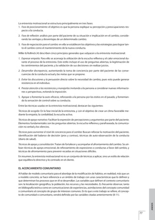 La entrevista motivacional se estructura principalmente en tres fases:
1. Fase de posicionamiento: el objetivo es que la persona explique su percepción y preocupaciones res-
pecto a la conducta.
2. Fase de reflexión: análisis por parte del paciente de su situación e implicación en el cambio, conside-
rando las ventajas y desventajas de un determinado cambio.
3. Fasedenegociaciónparaelcambio: en ella se establecen los objetivos y las estrategias para lograr tan-
to el cambio como el mantenimiento de la nueva conducta.
Miller & Rollnick (4) describen cinco principios generales que subyacen a la entrevista motivacional:
1. Expresar empatía. Para ello se aconseja la utilización de la escucha reflexiva y el calor emocional du-
rante el proceso de la entrevista. Este estilo incluye el uso de preguntas abiertas, la legitimación de
los sentimientos del paciente, y la validación de sus decisiones sin realizar juicios.
2. Desarrollar discrepancia, aumentando la toma de conciencia por parte del paciente de las conse-
cuencias de la conducta actual y las metas que se propone.
3. Evitar las discusiones y la persuasión directa sobre la necesidad de cambio, pues esto puede generar
resistencia en el individuo.
4. Prestar atención a las resistencias y manejarlas invitando a la persona a considerar nuevas informacio-
nes o perspectivas, evitando la imposición.
5. Apoyar o fomentar la auto-eficacia, reforzando a la persona por los éxitos en el pasado, y fomentan-
do la sensación de control sobre su conducta.
Entre las técnicas usadas en la entrevista motivacional, destacan las siguientes:
Técnicas de acogida: En la fase inicial de la entrevista, y con el objetivo de crear un clima favorable me-
diante la empatía, la cordialidad, la escucha activa.
Técnicas de apoyo narrativo: Facilitan la expresión de percepciones y argumentos por parte del paciente.
Elementos fundamentales son las preguntas abiertas, la escucha reflexiva y parafraseada, la comunica-
ción no verbal y los silencios.
Técnicas para aumentar el nivel de conciencia para el cambio: Buscan reforzar la motivación del paciente,
identificación del balance de decisión (pros y contras), técnicas de auto-observación de la conducta
(diario de salud).
Técnicas de apoyo y consolidación: Tratan de fortalecer y acompañar el afrontamiento del cambio. Se uti-
lizan técnicas de apoyo emocional, de reforzamiento de expresiones o conductas a favor del cambio, y
técnicas de afrontamiento para prevenir recaídas en situaciones difíciles.
En resumen, la entrevista motivacional no es un conjunto de técnicas a aplicar, sino un estilo de relación
que equilibra lo directivo y lo centrado en el cliente.
EL ACERCAMIENTO COMUNITARIO
Al hablar de modelo comunitario para el abordaje de la modificación de hábitos, en realidad, más que un
a modelo concreto, se hace referencia a un ámbito de trabajo con unas características que lo definen y
que determinan los procesos que en él se desarrollan. Las variables que definen el contexto comunitario
son: la localización geográfica, la población, los recursos y las necesidades. Es frecuente observar, tanto
en bibliografía teórica como en comunicaciones de experiencias, asimilaciones del concepto comunidad
o comunitario al concepto de grupo de intereses comunes. En lo que a este trabajo se refiere, el concep-
to de comunidad o comunitario, vendrá definido por las variables citadas anteriormente (8-11).
77
ANEXOS
Estrategias Utiles.qxd:Consejo Genético.qxd 15/9/08 12:47 Página 77
 