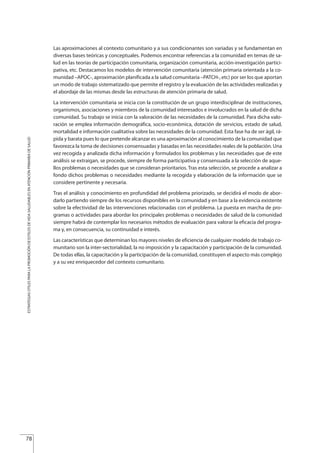 Las aproximaciones al contexto comunitario y a sus condicionantes son variadas y se fundamentan en
diversas bases teóricas y conceptuales. Podemos encontrar referencias a la comunidad en temas de sa-
lud en las teorías de participación comunitaria, organización comunitaria, acción-investigación partici-
pativa, etc. Destacamos los modelos de intervención comunitaria (atención primaria orientada a la co-
munidad –APOC-, aproximación planificada a la salud comunitaria –PATCH-, etc) por ser los que aportan
un modo de trabajo sistematizado que permite el registro y la evaluación de las actividades realizadas y
el abordaje de las mismas desde las estructuras de atención primaria de salud.
La intervención comunitaria se inicia con la constitución de un grupo interdisciplinar de instituciones,
organismos, asociaciones y miembros de la comunidad interesados e involucrados en la salud de dicha
comunidad. Su trabajo se inicia con la valoración de las necesidades de la comunidad. Para dicha valo-
ración se emplea información demográfica, socio-económica, dotación de servicios, estado de salud,
mortalidad e información cualitativa sobre las necesidades de la comunidad. Esta fase ha de ser ágil, rá-
pida y barata pues lo que pretende alcanzar es una aproximación al conocimiento de la comunidad que
favorezca la toma de decisiones consensuadas y basadas en las necesidades reales de la población. Una
vez recogida y analizada dicha información y formulados los problemas y las necesidades que de este
análisis se extraigan, se procede, siempre de forma participativa y consensuada a la selección de aque-
llos problemas o necesidades que se consideran prioritarios. Tras esta selección, se procede a analizar a
fondo dichos problemas o necesidades mediante la recogida y elaboración de la información que se
considere pertinente y necesaria.
Tras el análisis y conocimiento en profundidad del problema priorizado, se decidirá el modo de abor-
darlo partiendo siempre de los recursos disponibles en la comunidad y en base a la evidencia existente
sobre la efectividad de las intervenciones relacionadas con el problema. La puesta en marcha de pro-
gramas o actividades para abordar los principales problemas o necesidades de salud de la comunidad
siempre habrá de contemplar los necesarios métodos de evaluación para valorar la eficacia del progra-
ma y, en consecuencia, su continuidad e interés.
Las características que determinan los mayores niveles de eficiencia de cualquier modelo de trabajo co-
munitario son la inter-sectorialidad, la no imposición y la capacitación y participación de la comunidad.
De todas ellas, la capacitación y la participación de la comunidad, constituyen el aspecto más complejo
y a su vez enriquecedor del contexto comunitario.
78
ESTRATEGIASÚTILESPARALAPROMOCIÓNDEESTILOSDEVIDASALUDABLESENATENCIÓNPRIMARIADESALUD
Estrategias Utiles.qxd:Consejo Genético.qxd 15/9/08 12:47 Página 78
 