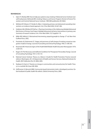 REFERENCIAS
1. GlynnTJ, Manley MW. How to help your patients stop smoking: A National Cancer Institute man-
ual for physicians. Bethesda MD: smoking,Tobacco, and Cancer Program, Division of Cancer Pre-
vention and Control, National Cancer Institute; 1989 (NIH publication 89-3064).
2. Withlock EP, Orleans CT, Pender N, Allan J. Evaluating primary care behavioral counseling inter-
ventions: an evidence-based approach. Am J Prev Med 2002; 22:267-284.
3. Goldstein MG, Whitlock EP, DePue J. Planning Committee of the Addressing Multiple Behavioral
Risk Factors in Primary Care Project. Multiple behavioral risk factor interventions in primary care.
Summary of research evidence. Am J Prev Med 2004; 27(2 Suppl):61-79.
4. Miller WR, Rollnick S. Motivational interviewing: preparing people to change. 2nd
ed. New York:
Guilford Press; 2002.
5. Prochaska JO, Diclemente CC. Stages and procesess of self-change of smoking: toward an inte-
grative model of change. Journal of Consulting and Clinical Psychology 1983; 51:390-395.
6. Rosentock IM. Historical origins of the Health Belief Model. Health Education Monographs 1974;
2:328-335.
7. Rogers CR.The Necessary and Sufficient Conditions forTherapeutic Personality Change. Journal
of Consulting Psychology 1957; 21:95-101.
8. National Cancer Institute. Theory at a Glance: A Guide for Health Promotion Practice (second
edition). Washington, DC: US Department of Health and Human Services, National Institutes for
Health, NIH Publication No. 05-3896; 2005.
9. Nutbeam D, Harris E. Theories on change in communities and comunal action for health: Theo-
ry in a nutshell. Mc Graw Hill; 2004.
10. Hoffmeister H, Mensink GBM Community-based intervention trials in developed countries: Ox-
ford textbook of public health 4th edition. Oxford University Press; 2004.
79
.
ANEXOS
Estrategias Utiles.qxd:Consejo Genético.qxd 15/9/08 12:47 Página 79
 